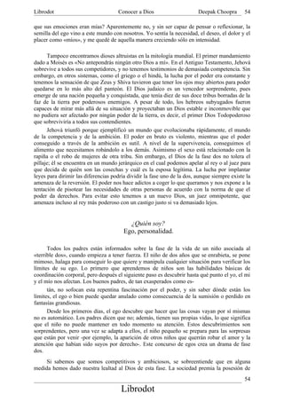 Librodot                             Conocer a Dios                      Deepak Choopra       54

que sus emociones eran mías? Aparentemente no, y sin ser capaz de pensar o reflexionar, la
semilla del ego vino a este mundo con nosotros. Yo sentía la necesidad, el deseo, el dolor y el
placer como «míos», y me quedé de aquella manera creciendo sólo en intensidad.

      Tampoco encontramos dioses altruistas en la mitología mundial. El primer mandamiento
dado a Moisés es «No antepondrás ningún otro Dios a mí». En el Antiguo Testamento, Jehová
sobrevive a todos sus competidores, y no tenemos testimonios de demasiada competencia. Sin
embargo, en otros sistemas, como el griego o el hindú, la lucha por el poder era constante y
tenemos la sensación de que Zeus y Shiva tuvieron que tener los ojos muy abiertos para poder
quedarse en lo más alto del panteón. El Dios judaico es un vencedor sorprendente, pues
emerge de una nación pequeña y conquistada, que tenía diez de sus doce tribus borradas de la
faz de la tierra por poderosos enemigos. A pesar de todo, los hebreos subyugados fueron
capaces de mirar más allá de su situación y proyectaban un Dios estable e inconmovible que
no pudiera ser afectado por ningún poder de la tierra, es decir, el primer Dios Todopoderoso
que sobreviviría a todos sus contendientes.
      Jehová triunfó porque ejemplificó un mundo que evolucionaba rápidamente, el mundo
de la competencia y de la ambición. El poder en bruto es violento, mientras que el poder
conseguido a través de la ambición es sutil. A nivel de la supervivencia, conseguimos el
alimento que necesitamos robándolo a los demás. Asimismo el sexo está relacionado con la
rapiña o el robo de mujeres de otra tribu. Sin embargo, el Dios de la fase dos no tolera el
pillaje; él se encuentra en un mundo jerárquico en el cual podemos apelar al rey o al juez para
que decida de quién son las cosechas y cuál es la esposa legítima. La lucha por implantar
leyes para dirimir las diferencias podría dividir la fase uno de la dos, aunque siempre existe la
amenaza de la reversión. El poder nos hace adictos a coger lo que queramos y nos expone a la
tentación de pisotear las necesidades de otras personas de acuerdo con la norma de que el
poder da derechos. Para evitar esto tenemos a un nuevo Dios, un juez omnipotente, que
amenaza incluso al rey más poderoso con un castigo justo si va demasiado lejos.


                                          ¿Quién soy?
                                        Ego, personalidad.

      Todos los padres están informados sobre la fase de la vida de un niño asociada al
«terrible dos», cuando empieza a tener fuerza. El niño de dos años que se enrabieta, se pone
mimoso, halaga para conseguir lo que quiere y manipula cualquier situación para verificar los
límites de su ego. Lo primero que aprendemos de niños son las habilidades básicas de
coordinación corporal, pero después el siguiente paso es descubrir hasta qué punto el yo, el mi
y el mío nos afectan. Los buenos padres, de tan exasperados como es-
      tán, no sofocan esta repentina fascinación por el poder, y sin saber dónde están los
límites, el ego o bien puede quedar anulado como consecuencia de la sumisión o perdido en
fantasías grandiosas.
      Desde los primeros días, el ego descubre que hacer que las cosas vayan por sí mismas
no es automático. Los padres dicen que no; además, tienen sus propias vidas, lo que significa
que el niño no puede mantener en todo momento su atención. Estos descubrimientos son
sorprendentes, pero una vez se adapta a ellos, el niño pequeño se prepara para las sorpresas
que están por venir -por ejemplo, la aparición de otros niños que querrán robar el amor y la
atención que habían sido suyos por derecho-. Este concurso de egos crea un drama de fase
dos.
     Si sabemos que somos competitivos y ambiciosos, se sobreentiende que en alguna
medida hemos dado nuestra lealtad al Dios de esta fase. La sociedad premia la posesión de
                                                                                              54
                                       Librodot
 