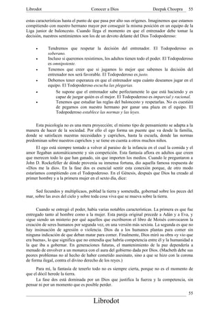 Librodot                            Conocer a Dios                     Deepak Choopra      55

estas características hasta el punto de que pasa por alto sus orígenes. Imaginemos que estamos
compitiendo con nuestro hermano mayor por conseguir la misma posición en un equipo de la
Liga junior de baloncesto. Cuando llega el momento en que el entrenador debe tomar la
decisión, nuestros sentimientos son los de un devoto delante del Dios Todopoderoso:

     •      Tendremos que respetar la decisión del entrenador. El Todopoderoso es
            soberano.
     •      Incluso si queremos resistirnos, los adultos tienen todo el poder. El Todopoderoso
            es omnipotente.
     •      Tenemos que creer que si jugamos lo mejor que sabemos la decisión del
            entrenador nos será favorable. El Todopoderoso es justo.
     •      Debemos tener esperanza en que el entrenador sepa cuánto deseamos jugar en el
            equipo. El Todopoderoso escucha las plegarias.
     •           Se supone que el entrenador sabe perfectamente lo que está haciendo y es
                 capaz de juzgar quién es el mejor. El Todopoderoso es imparcial y racional.
     •           Tenemos que estudiar las reglas del baloncesto y respetarlas. No es cuestión
                 de pegarnos con nuestro hermano por ganar una plaza en el equipo. El
                 Todopoderoso establece las normas y las leyes.

     Esta psicología no es una mera proyección; el mismo tipo de pensamiento se adapta a la
manera de hacer de la sociedad. Por ello el ego forma un puente que va desde la familia,
donde se satisfacen nuestras necesidades y caprichos, hasta la escuela, donde las normas
predominan sobre nuestros caprichos y se tiene en cuenta a otros muchos niños.
      El ego está siempre tentado a volver al paraíso de la infancia en el cual la comida y el
amor llegaban automáticamente y sin competición. Esta fantasía aflora en adultos que creen
que merecen todo lo que han ganado, sin que importen los medios. Cuando le preguntaron a
John D. Rockefeller de dónde provenía su inmensa fortuna, dio aquella famosa respuesta de
«Dios me la dio». En la fase dos es esencial sentir esta conexión porque, de otro modo
estaríamos compitiendo con el Todopoderoso. En el Génesis, después que Dios ha creado al
primer hombre y a la primera mujer en el sexto día, dice:

     Sed fecundos y multiplicaos, poblad la tierra y sometedla, gobernad sobre los peces del
mar, sobre las aves del cielo y sobre toda cosa viva que se mueva sobre la tierra.

      Cuando se entregó el poder, había varias notables características. La primera es que fue
entregado tanto al hombre como a la mujer. Esta pareja original precede a Adán y a Eva, y
sigue siendo un misterio por qué aquellos que escribieron el libro de Moisés convocaron la
creación de seres humanos por segunda vez, en una versión más sexista. La segunda es que no
hay insinuación de agresión o violencia. Dios da a los humanos plantas para comer sin
ninguna indicación de que deban matar para comer. Finalmente, Dios miró su obra «y vio que
era buena», lo que significa que no entendía que habría competencia entre él y la humanidad a
la que iba a gobernar. En generaciones futuras, el mantenimiento de la paz dependería a
menudo de envolver a un monarca con el aura del gobierno dada por Dios. (Macbeth debe sus
peores problemas no al hecho de haber cometido asesinato, sino a que se hizo con la corona
de forma ilegal, contra el divino derecho de los reyes.)
     Para mí, la fantasía de tenerlo todo no es siempre cierta, porque no es el momento de
que el dócil herede la tierra.
     La fase dos está dominada por un Dios que justifica la fuerza y la competencia, sin
pensar ni por un momento que es posible perder.
                                                                                           55
                                     Librodot
 