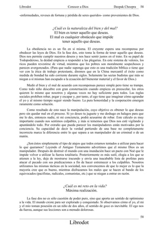 Librodot                             Conocer a Dios                     Deepak Choopra       58

-enfermedades, reveses de fortuna y pérdida de seres queridos- como provenientes de Dios.



                        ¿Cuál es la naturaleza del bien y del mal?
                          El bien es tener aquello que deseas.
                       El mal es cualquier obstáculo que impide
                               tener aquello que deseas.
      La obediencia no es un fin en sí misma. El creyente espera una recompensa por
obedecer las leyes de Dios. En la fase dos, esto toma la forma de tener aquello que deseas.
Dios nos permite cumplir nuestros deseos y nos hace sentir justos en el trato. En su papel de
Todopoderoso, la deidad empieza a responder a las plegarias. En este sistema de valores, los
ricos pueden revestirse de virtud, mientras que los pobres son moralmente sospechosos y
parecen avergonzados. (Para que nadie suponga que esto es una tradición bíblica o tiene que
ver con la ética de trabajo protestante, diremos que en la China mercantil el éxito como
medida de bondad ha sido corriente durante siglos. Solamente las sectas budistas que más se
niegan a sí mismas han escapado a la ecuación del bienestar material y el favor de Dios.)
      Medir el bien y el mal de acuerdo con recompensas parece simple pero tiene su trampa.
Como todo niño descubre con gran consternación cuando empieza en preescolar, los otros
quieren lo mismo que nosotros y algunas veces no hay suficiente para todos. Las reglas
sociales prohíben robar, pegar y escapar y, por tanto, el ego tiene que imaginar cómo agrandar
el yo y al mismo tiempo seguir siendo bueno. La pura honestidad y la cooperación emergen
raramente como solución.
      Como resultado de esto nace la manipulación, cuyo objetivo es obtener lo que deseas
pero sin quedar mal en el proceso. Si yo deseo tu juguete y me deshago en halagos para que
me lo des, entonces nadie, ni mi conciencia, podrá acusarme de robar. Este cálculo es muy
importante cuando nos sentimos culpables, y más si tememos que Dios nos esté vigilando y
apuntándolo todo. Por extraño que pueda parecer los manipuladores están motivados por la
conciencia. Su capacidad de decir la verdad partiendo de una base no completamente
incorrecta marca la diferencia entre lo que separa a un manipulador de un criminal o de un
matón.

      ¿Son éstos simplemente el tipo de atajos que todos estamos tentados a utilizar para hacer
lo que queramos? Leyendo el Antiguo Testamento advertimos que el mismo Dios es un
manipulador. Después de destruir el mundo con una inundación hace un pacto con Noé que le
impide volver a utilizar la fuerza totalitaria. Posteriormente es más sutil, elogia a los que se
atienen a la ley, deja de mostrarse iracundo y envía una inacabable lista de profetas para
atacar el pecado con sus predicaciones a fin de hacer estremecer a los culpables. Nosotros
utilizamos las mismas tácticas en la sociedad, nos convencemos de que lo mejor es lo que la
mayoría cree que es bueno, mientras disfrazamos los males que se hacen al bando de los
equivocados (pacifistas, radicales, comunistas, etc.) que se niegan a entrar en razón.


                                 ¿Cuál es mi reto en la vida?
                                  Máxima realización.

      La fase dos no es sólo cuestión de poder puro, sino que aporta un sentido de optimismo
a la vida. El mundo existe para ser explorado y conquistado. Si observamos cómo el yo, el mi
y el mío toman posesión en un niño de dos años, el sentido de goce es inevitable. El ego nos
da fuerza, aunque sus lecciones son a menudo dolorosas.

                                                                                             58
                                      Librodot
 