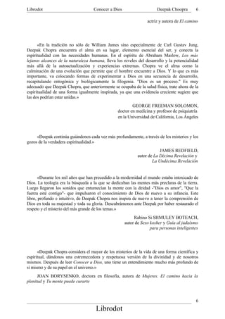 Librodot                            Conocer a Dios                     Deepak Choopra       6

                                                                  actriz y autora de El camino




      «En la tradición no sólo de William James sino especialmente de Carl Gustav Jung,
Deepak Chopra encuentra el alma en su lugar, elemento esencial del ser, y conecta la
espiritualidad con las necesidades humanas. En el espíritu de Abraham Maslow, Los más
lejanos alcances de la naturaleza humana, lleva los niveles del desarrollo y la potencialidad
más allá de la autoactualización y experiencias extremas. Chopra ve el alma como la
culminación de una evolución que permite que el hombre encuentre a Dios. Y lo que es más
importante, va colocando formas de experimentar a Dios en una secuencia de desarrollo,
recapitulando ontogénica y biológicamente la filogenia. "Dios es un proceso." Es muy
adecuado que Deepak Chopra, que anteriormente se ocupaba de la salud física, trate ahora de la
espiritualidad de una forma igualmente inspirada, ya que una evidencia creciente sugiere que
las dos podrían estar unidas.»
                                                         GEORGE FREEMAN SOLOMON,
                                                 doctor en medicina y profesor de psiquiatría
                                                 en la Universidad de California, Los Ángeles



     «Deepak continúa guiándonos cada vez más profundamente, a través de los misterios y los
gozos de la verdadera espiritualidad.»
                                                                        JAMES REDFIELD,
                                                            autor de La Décima Revelación y
                                                                    La Undécima Revelación


       «Durante los mil años que han precedido a la modernidad el mundo estaba intoxicado de
Dios. La teología era la búsqueda a la que se dedicaban las mentes más preclaras de la tierra.
Luego llegaron los sonidos que entumecían la mente con la deidad -"Dios es amor", "Que la
fuerza esté contigo"- que impulsaron el conocimiento de Dios de nuevo a su infancia. Este
libro, profundo e intuitivo, de Deepak Chopra nos inspira de nuevo a tener la comprensión de
Dios en toda su majestad y toda su gloria. Descubrámonos ante Deepak por haber restaurado el
respeto y el misterio del más grande de los temas.»
                                                          Rabino Si SHMULEY BOTEACH,
                                                     autor de Sexo kosher y Guía al judaísmo
                                                                   para personas inteligentes




      «Deepak Chopra considera el mayor de los misterios de la vida de una forma científica y
espiritual, dándonos una estremecedora y respetuosa versión de la divinidad y de nosotros
mismos. Después de leer Conocer a Dios, uno tiene un entendimiento mucho más profundo de
sí mismo y de su papel en el universo.»
      JOAN BORYSENKO, doctora en filosofía, autora de Mujeres. El camino hacia la
plenitud y Tu mente puede curarte



                                                                                            6
                                     Librodot
 