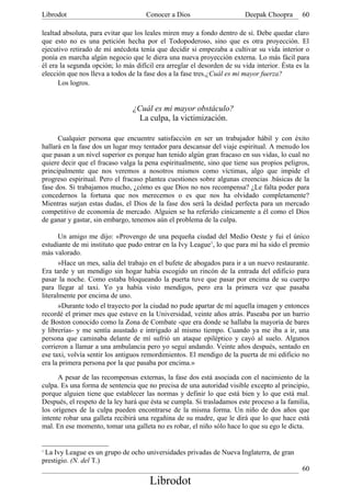 Librodot                             Conocer a Dios                      Deepak Choopra       60

lealtad absoluta, para evitar que los leales miren muy a fondo dentro de sí. Debe quedar claro
que esto no es una petición hecha por el Todopoderoso, sino que es otra proyección. El
ejecutivo retirado de mi anécdota tenía que decidir si empezaba a cultivar su vida interior o
ponía en marcha algún negocio que le diera una nueva proyección externa. Lo más fácil para
él era la segunda opción; lo más difícil era arreglar el desorden de su vida interior. Ésta es la
elección que nos lleva a todos de la fase dos a la fase tres.¿Cuál es mi mayor fuerza?
      Los logros.


                                ¿Cuál es mi mayor obstáculo?
                                  La culpa, la victimización.

      Cualquier persona que encuentre satisfacción en ser un trabajador hábil y con éxito
hallará en la fase dos un lugar muy tentador para descansar del viaje espiritual. A menudo los
que pasan a un nivel superior es porque han tenido algún gran fracaso en sus vidas, lo cual no
quiere decir que el fracaso valga la pena espiritualmente, sino que tiene sus propios peligros,
principalmente que nos veremos a nosotros mismos como víctimas, algo que impide el
progreso espiritual. Pero el fracaso plantea cuestiones sobre algunas creencias .básicas de la
fase dos. Si trabajamos mucho, ¿cómo es que Dios no nos recompensa? ¿Le falta poder para
concedernos la fortuna que nos merecemos o es que nos ha olvidado completamente?
Mientras surjan estas dudas, el Dios de la fase dos será la deidad perfecta para un mercado
competitivo de economía de mercado. Alguien se ha referido cínicamente a él como el Dios
de ganar y gastar, sin embargo, tenemos aún el problema de la culpa.

       Un amigo me dijo: «Provengo de una pequeña ciudad del Medio Oeste y fui el único
estudiante de mi instituto que pudo entrar en la Ivy League1, lo que para mí ha sido el premio
más valorado.
       »Hace un mes, salía del trabajo en el bufete de abogados para ir a un nuevo restaurante.
Era tarde y un mendigo sin hogar había escogido un rincón de la entrada del edificio para
pasar la noche. Como estaba bloqueando la puerta tuve que pasar por encima de su cuerpo
para llegar al taxi. Yo ya había visto mendigos, pero era la primera vez que pasaba
literalmente por encima de uno.
       »Durante todo el trayecto por la ciudad no pude apartar de mí aquella imagen y entonces
recordé el primer mes que estuve en la Universidad, veinte años atrás. Paseaba por un barrio
de Boston conocido como la Zona de Combate -que era donde se hallaba la mayoría de bares
y librerías- y me sentía asustado e intrigado al mismo tiempo. Cuando ya me iba a ir, una
persona que caminaba delante de mí sufrió un ataque epiléptico y cayó al suelo. Algunos
corrieron a llamar a una ambulancia pero yo seguí andando. Veinte años después, sentado en
ese taxi, volvía sentir los antiguos remordimientos. El mendigo de la puerta de mi edificio no
era la primera persona por la que pasaba por encima.»

      A pesar de las recompensas externas, la fase dos está asociada con el nacimiento de la
culpa. Es una forma de sentencia que no precisa de una autoridad visible excepto al principio,
porque alguien tiene que establecer las normas y definir lo que está bien y lo que está mal.
Después, el respeto de la ley hará que ésta se cumpla. Si trasladamos este proceso a la familia,
los orígenes de la culpa pueden encontrarse de la misma forma. Un niño de dos años que
intente robar una galleta recibirá una regañina de su madre, que le dirá que lo que hace está
mal. En ese momento, tomar una galleta no es robar, el niño sólo hace lo que su ego le dicta.


1
 La Ivy League es un grupo de ocho universidades privadas de Nueva Inglaterra, de gran
prestigio. (N. del T.)
                                                                                              60
                                       Librodot
 