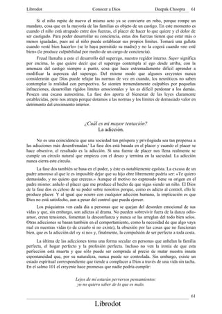 Librodot                             Conocer a Dios                      Deepak Choopra       61

      Si el niño repite de nuevo el mismo acto ya se convierte en robo, porque rompe un
mandato, cosa que en la mayoría de las familias es objeto de un castigo. En este momento es
cuando el niño está atrapado entre dos fuerzas, el placer de hacer lo que quiere y el dolor de
ser castigado. Para poder desarrollar su conciencia, estas dos fuerzas tienen que estar más o
menos igualadas, pues así el niño puede establecer sus propios límites. Tomará una galleta
cuando «esté bien hacerlo» (se lo haya permitido su madre) y no la cogerá cuando «no esté
bien» (le produce culpabilidad por medio de un cargo de conciencia).
      Freud llamaba a esto el desarrollo del superego, nuestro regidor interno. Super significa
por encima, lo que quiere decir que el superego contempla al ego desde arriba, con la
amenaza del castigo siempre a punto, cosa que hace extremadamente dificil aprender a
modificar la aspereza del superego. Del mismo modo que algunos creyentes nunca
considerarán que Dios puede relajar las normas de vez en cuando, los neuróticos no saben
contemplar la realidad con perspectiva. Se sienten tremendamente culpables por pequeñas
infracciones, desarrollan rígidos límites emocionales y les es difícil perdonar a los demás.
Poseen una escasa autoestima. La fase dos aporta el bienestar de las leyes claramente
establecidas, pero nos atrapa porque dotamos a las normas y los límites de demasiado valor en
detrimento del crecimiento interior.



                                 ¿Cuál es mi mayor tentación?
                                       La adicción.

      No es una coincidencia que una sociedad tan próspera y privilegiada sea tan propensa a
las adicciones más desenfrenadas.' La fase dos está basada en el placer y cuando el placer se
hace obsesivo, el resultado es la adicción. Si una fuente de placer nos llena realmente se
cumple un círculo natural que empieza con el deseo y termina en la saciedad. La adicción
nunca cierra este círculo.
      La fase dos también se basa en el poder, y éste es notablemente egoísta. La excusa de un
padre amoroso al que le es imposible dejar que su hijo obre libremente podría ser: «Te quiero
demasiado, y no quiero que crezcas.» Aunque el motivo no expresado tiene su origen en el
padre mismo: anhelo el placer que me produce el hecho de que sigas siendo un niño. El Dios
de la fase dos es celoso de su poder sobre nosotros porque, como es adicto al control, ello le
produce placer. Y al igual que ocurre con cualquier adicción humana, la implicación es que
Dios no está satisfecho, aun a pesar del control que pueda ejercer.
      Los psiquiatras ven cada día a personas que se quejan del desorden emocional de sus
vidas y que, sin embargo, son adictas al drama. No pueden sobrevivir fuera de la danza odio-
amor, crean tensiones, fomentan la desconfianza y nunca se las arreglan del todo bien solos.
Otras adicciones se basan también en el comportamiento, como la necesidad de que algo vaya
mal en nuestras vidas (o de crearlo si no existe), la obsesión por las cosas que no funcionan
bien, que es la adicción del «y si no» y, finalmente, la compulsión de ser perfecto a toda costa.
      La última de las adicciones toma una forma secular en personas que anhelan la familia
perfecta, el hogar perfecto y la profesión perfecta. Incluso no ven la ironía de que esta
perfección está muerta y que sólo puede ser comprada al precio de matar nuestra innata
espontaneidad que, por su naturaleza, nunca puede ser controlada. Sin embargo, existe un
estado espiritual correspondiente que tiende a complacer a Dios a través de una vida sin tacha.
En el salmo 101 el creyente hace promesas que nadie podría cumplir:

                            Lejos de mí estarán perversos pensamientos:
                             yo no quiero saber de lo que es malo.

                                                                                              61
                                       Librodot
 