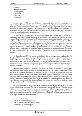 Librodot                             Conocer a Dios                      Deepak Choopra       63

     Calmado
     Ofrece consolación
     Poco exigente
     Conciliador
     Silencioso
     Meditativo


      Apenas parece posible que esta deidad no violenta surja de la fase dos, pero es que no es
éste su origen. La fase tres supera al Dios testarudo y exigente que se impuso, del mismo
modo que el nuevo cerebro supera al viejo. Sólo al descubrir que la paz está dentro, el devoto
encuentra un sitio que la venganza y el justo castigo de Dios no pueden tocar. En esencia, la
mente hace una introspección para percibirse a sí misma. En todas las tradiciones, esto forma
la base de la contemplación y la meditación.
      La primera investigación seria de la conciencia en reposo se hizo con el estudio de la
meditación por mantra (específicamente la meditación trascendental) en los años sesenta y
setenta. Hasta entonces Occidente no le había prestado demasiada atención científica a la
meditación. No se le había ocurrido a nadie que si la meditación era auténtica debían
acompañarla algunas alteraciones del sistema nervioso. Sin embargo, experimentos anteriores
hechos en la Fundación Menninger habían permitido constatar que algunos yoguis son
capaces de reducir su ritmo cardíaco y permanecer casi sin respirar. Fisiológicamente,
deberían estar a las puertas de la muerte, pero en lugar de ello informaron sentir una intensa
paz interior, un éxtasis y una unidad con Dios. El fenómeno ya no era una simple curiosidad
oriental.

      En diciembre de 1577, un monje español de Ávila fue secuestrado a medianoche. Fue
llevado a Toledo y arrojado a una prisión eclesial. Sus captores no eran bandidos sino su
propia orden carmelita, contra la que él había cometido la grave ofensa de tomar el bando
equivocado en una feroz discusión teológica. El monje, que era consejero en un convento de
monjas carmelitas, les había dado permiso para elegir a su propia líder en lugar de dejar la
elección al obispo.
      Desde nuestra perspectiva moderna, esta discusión carece totalmente de sentido, pero
los superiores del monje estaban seriamente disgustados. El monje sufrió una tortura
horrenda. Su calabozo, que carecía de iluminación, «era en realidad un pequeño armario que
no le permitía ni estar de pie. Cada día era llevado a la rectoría, donde se le daba pan, agua y
sobras de sardinas en el suelo. Luego era objeto de la disciplina circular: le arrodillaban en el
suelo, y los monjes andaban alrededor de él azotándole la espalda desnuda con látigos de
cuero. Primero esto se hacía diariamente y luego sólo los viernes, pero fue torturado con tanto
celo que quedó tullido el resto de su vida».
      Al monje torturado lo conocemos como un santo, se trata de san Juan de la Cruz, cuya
poesía mística más inspirada fue escrita exactamente en aquella época. Mientras estaba
prisionero en su oscuro armario, a san Juan le traía tan sin cuidado la rigurosa experiencia por
la que atravesaba que lo único que imploraba era una pluma y papel para así describir sus
experiencias interiores extáticas, sintiendo una especial alegría al estar en comunión con Dios
en un lugar que el mundo no podía tocar:

     En una noche oscura,
     con ansias en amores inflamada,
     ¡oh, dichosa ventura! salí sin ser notada,
     estando esa mi casa sosegada.

                                                                                              63
                                       Librodot
 