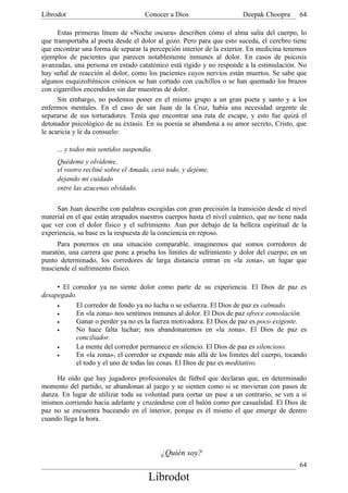 Librodot                             Conocer a Dios                    Deepak Choopra      64

      Estas primeras líneas de «Noche oscura» describen cómo el alma salía del cuerpo, lo
que transportaba al poeta desde el dolor al gozo. Pero para que esto suceda, el cerebro tiene
que encontrar una forma de separar la percepción interior de la exterior. En medicina tenemos
ejemplos de pacientes que parecen notablemente inmunes al dolor. En casos de psicosis
avanzadas, una persona en estado catatónico está rígido y no responde a la estimulación. No
hay señal de reacción al dolor, como los pacientes cuyos nervios están muertos. Se sabe que
algunos esquizofrénicos crónicos se han cortado con cuchillos o se han quemado los brazos
con cigarrillos encendidos sin dar muestras de dolor.
      Sin embargo, no podemos poner en el mismo grupo a un gran poeta y santo y a los
enfermos mentales. En el caso de san Juan de la Cruz, había una necesidad urgente de
separarse de sus torturadores. Tenía que encontrar una ruta de escape, y esto fue quizá el
detonador psicológico de su éxtasis. En su poesía se abandona a su amor secreto, Cristo, que
le acaricia y le da consuelo:

     ... y todos mis sentidos suspendía.
     Quédeme y olvídeme,
     el rostro recliné sobre el Amado, cesó todo, y dejéme,
     dejando mi cuidado
     entre las azucenas olvidado.

     San Juan describe con palabras escogidas con gran precisión la transición desde el nivel
material en el que están atrapados nuestros cuerpos hasta el nivel cuántico, que no tiene nada
que ver con el dolor físico y el sufrimiento. Aun por debajo de la belleza espiritual de la
experiencia, su base es la respuesta de la conciencia en reposo.
      Para ponernos en una situación comparable, imaginemos que somos corredores de
maratón, una carrera que pone a prueba los límites de sufrimiento y dolor del cuerpo; en un
punto determinado, los corredores de larga distancia entran en «la zona», un lugar que
trasciende el sufrimiento físico.

     • El corredor ya no siente dolor como parte de su experiencia. El Dios de paz es
desapegado.
     •     El corredor de fondo ya no lucha o se esfuerza. El Dios de paz es calmado.
     •     En «la zona» nos sentimos inmunes al dolor. El Dios de paz ofrece consolación.
     •     Ganar o perder ya no es la fuerza motivadora. El Dios de paz es poco exigente.
     •     No hace falta luchar; nos abandonaremos en «la zona». El Dios de paz es
           conciliador.
     •     La mente del corredor permanece en silencio. El Dios de paz es silencioso.
     •     En «la zona», el corredor se expande más allá de los límites del cuerpo, tocando
           el todo y el uno de todas las cosas. El Dios de paz es meditativo.

     He oído que hay jugadores profesionales de fútbol que declaran que, en determinado
momento del partido, se abandonan al juego y se sienten como si se movieran con pasos de
danza. En lugar de utilizar toda su voluntad para cortar un pase a un contrario, se ven a sí
mismos corriendo hacia adelante y cruzándose con el balón como por casualidad. El Dios de
paz no se encuentra buceando en el interior, porque es él mismo el que emerge de dentro
cuando llega la hora.



                                           ¿Quién soy?
                                                                                           64
                                      Librodot
 