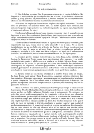 Librodot                             Conocer a Dios                     Deepak Choopra       65

                                   Un testigo silencioso.

      El Dios de la fase tres es un Dios de paz porque nos muestra el camino de la lucha. No
hay paz en el mundo exterior que no sea gobernada por la lucha. Los que intentan controlar su
entorno, y estoy pensando en perfeccionistas y personas atrapadas en un comportamiento
obsesivo, han rehusado la invitación a encontrar una solución interior.
      «Fui criado sin ningún tipo de sentimiento religioso -me explicó un hombre-. Tuve una
niñez sin problemas y así continuó durante años. Me planteé algunas metas inmensas para
conseguirlas por mi propio esfuerzo: una profesión importante, una esposa, hijos, la jubilación
a los cincuenta años, en fin, todo.»
      Este hombre había gozado de una buena situación económica y para él un empleo no era
importante si no era director ejecutivo. Consiguió esta meta: cuando tenía unos treinta años ya
dirigía una empresa suministradora de equipos en Chicago. Todo iba sobre ruedas hasta el
desgraciado partido de frontenis.
      «No me estaba esforzando excesivamente ni jugando más fuerte que de costumbre, pero
seguramente hice algo, porque sentí un fuerte chasquido y caí al suelo. Me di cuenta
inmediatamente de que me había roto el tendón de Aquiles, pero lo que sucedía era muy
extraño.» En lugar de sentir un vivísimo dolor, se sintió extremadamente calmado y
desapegado. «Aquello le podía haber sucedido a cualquiera. Yo seguía en el suelo mientras
llamaron a una ambulancia, pero mi mente estaba flotando más allá, en alguna parte.»
      La sensación que tuvo en aquel momento fue de una calma dulce, incluso arrobada. Este
hombre, le llamaremos Tomás, nunca había experimentado algo parecido, y ese estado
persistió incluso cuando el tobillo empezó a hincharse y a dolerle. Mientras Tomás estuvo
hospitalizado se dio cuenta de que esta paz nueva que experimentaba iba gradualmente
disminuyendo. Se sorprendió a sí mismo preguntándose si había tenido alguna experiencia
espiritual, pero después de un intenso estudio de las Escrituras Tomás no era capaz de señalar
con el dedo un pasaje concreto que pudiera corresponder con lo que le había sucedido.

      Es bastante común que las personas irrumpan en la fase tres de esta forma tan abrupta.
En lugar de una mente activa y llena de emociones, encuentran un testigo silencioso. Las
interpretaciones difieren en gran manera y algunas personas van inmediatamente a la religión,
e igualan esta paz con Dios, Cristo o Buda; otros lo atribuyen simplemente al desapego. Una
persona me explicaba: «Yo estaba siempre dentro de la película, pero ahora estoy entre los es-
pectadores mirándola.»
      Desde el punto de vista médico, sabemos que el cerebro puede escoger la cancelación de
la conciencia del dolor. Hasta el descubrimiento de las endorfinas, la versión de la morfina del
propio cerebro, no había explicación biológica para la autoanestesia. Sin embargo, las
endorfinas no son suficientes para explicar las experiencias extáticas de san Juan o la calma
interior del hombre que se rompió el tendón de Aquiles. Si examinamos los mecanismos de
que dispone el cuerpo para atenuar el dolor queda claro que el cerebro no se da a sí mismo
una simple inyección de opiáceos cuando hay dolor. Hay muchas situaciones en las que el
dolor no puede ser superado ni total ni parcialmente y algunas veces hay que engañar al
cerebro para que reaccione. Si tomamos el ejemplo de personas que sufren un dolor intratable,
hay un cierto número de ellas que obtienen alivio si les inyectan una solución salina
diciéndoles que es un poderoso narcótico. Todo el tratamiento es puramente psicológico, sólo
es cuestión de cambiar la interpretación que le dé cada persona. Recordemos también las
famosas «operaciones espectáculo» en el régimen maoísta, en las que los pacientes estaban
despiertos y alegres durante las apendicectomías, charlando y bebiendo té, sin otra anestesia
que la acupuntura. Sin embargo, aunque se intentó reproducir el hecho fuera de China, los
resultados no fueron nada fiables, porque la diferencia en la percepción era muy diferente
entre las creencias de Oriente y el escepticismo de Occidente.
                                                                                              65
                                      Librodot
 