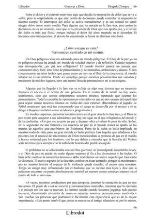 Librodot                             Conocer a Dios                     Deepak Choopra       66

      Entre el dolor y el cerebro interviene algo que decide la proporción de dolor que se va a
sufrir, pero lo sorprendente es que este centro de decisiones puede controlar la respuesta de
nuestro cuerpo. El interruptor del dolor se activa mentalmente, y es tan normal no sentir
ningún dolor como sentir mucho. Para alguien que ha entrado en la fase tres, este centro de
decisiones no es un misterio, sino que es la presencia de Dios que nos aporta paz, y el alivió
del dolor es más que físico, porque incluye el dolor del alma atrapada en el desorden. Si
hacemos una introspección, el devoto ha encontrado la forma de eliminar este dolor.


                                 ¿Cómo encajo en esto?
                          Permanezco centrado en mí mismo.
      Un Dios peligroso sólo era adecuado para un mundo peligroso. El Dios de la paz ya no
es peligroso porque ha creado un' mundo de soledad interior y de reflexión. Cuando hacemos
una introspección, ¿en qué nos reflejamos? El mundo interior parece un paisaje que
conocemos muy bien: está lleno de pensamientos y de memorias, ambiciones y deseos. Si nos
concentramos en estos hechos que pasan como un rayo en el fluir de la conciencia, el mundo
interior no es un misterio. Puede ser complejo porque nuestros pensamientos son variados y
provienen de muchos lugares, pero una mente llena de pensamientos no es un enigma.

      Alguien que ha llegado a la fase tres se refleja en algo muy distinto que un terapeuta
llamaría el núcleo o el centro de una persona. En el centro de la mente no hay acon-
tecimientos, sino que somos simplemente nosotros mismos esperando que ocurran los
pensamientos. Toda la cuestión de «permanecer centrado» es que no nos saquen del equilibrio
para seguir siendo nosotros mismos en medio del caos exterior. (Recordemos al jugador de
fútbol americano que está tan concentrado que el juego se desarrolla por sí mismo y él se
dirige a bloquear un balón como si estuviera programado.)
      En muchos aspectos, encontrar nuestro centro es el gran don de la fase tres, y el Dios de
paz existe para asegurar a sus adoradores que hay un lugar en el que refugiarnos del miedo y
de la confusión. «Así que me acuesto en paz y duermo -dice el salmo 4- pues tú sólo, Señor,
en tu seguridad me das firmeza.» La ausencia de paz en el mundo nunca se aparta de las
mentes de aquellos que escribieron las Escrituras. Parte de la lucha se halla implicada en
nuestro modo de vida, pero en gran medida es lucha política. Los ángeles que saludaron a los
pastores con el anuncio del nacimiento de Cristo mencionaban la promesa de paz en el mundo
y buena voluntad para los hombres, con lo que daban a entender que la función del Mesías
sería terminar para siempre con la turbulenta historia del pueblo escogido.

      El problema no se solucionaba con un Dios guerrero, ni promulgando incontables leyes,
y el Dios de paz no puede en modo alguno imponer el fin a las disensiones y las luchas. O
bien debe cambiar la naturaleza humana o debe desvelamos un nuevo aspecto que trascienda
la violencia. El nuevo aspecto de la fase tres consiste en estar centrado, porque si encontramos
paz en nuestro interior el aspecto de la violencia queda resuelto, al menos para nosotros.
Tengo un amigo muy influenciado por el budismo que va incluso más lejos y dice que si
podemos encontrar un punto absolutamente inmóvil en nuestro centro entonces estamos en el
centro de todo el universo.

      «A veces, mientras conducimos por una autopista, tenemos la sensación de que no nos
movemos. El punto de vista se invierte y permanecemos inmóviles, mientras que la carretera
y el paisaje son los que se mueven. Lo mismo sucede cuando hacemos jogging; todo parece
moverse, discurriendo alrededor de nosotros mientras nosotros permanecemos inmóviles.»
Son muchas las personas que podríanvivir fácilmente esta experienciá que es de la mayor
importancia. «Este punto inmóvil que jamás se mueve es el testigo silencioso o, por lo menos,

                                                                                             66
                                      Librodot
 