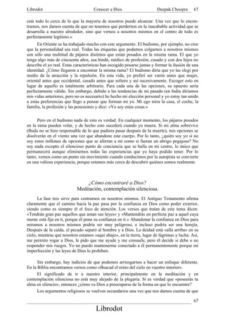 Librodot                             Conocer a Dios                      Deepak Choopra       67

está todo lo cerca de lo que la mayoría de nosotros puede alcanzar. Una vez que lo encon-
tramos, nos damos cuenta de que no tenemos que perdernos en la inacabable actividad que se
desarrolla a nuestro alrededor, sino que vernos a nosotros mismos en el centro de todo es
perfectamente legítimo.»
      En Oriente se ha trabajado mucho con este argumento. El budismo, por ejemplo, no cree
que la personalidad sea real. Todas las etiquetas que podamos colgarnos a nosotros mismos
son sólo una multitud de pájaros distintos que están posados en la misma rama. El que yo
tenga algo más de cincuenta años, sea hindú, médico de profesión, casado y con dos hijos no
describe el yo real. Estas características han escogido posarse juntas y formar la ilusión de una
identidad. ¿Cómo llegaron a encontrar la misma rama? El budismo diría que yo las elegí por
medio de la atracción y la repulsión. En esta vida, yo preferí ser varón antes que mujer,
oriental antes que occidental, casado antes que soltero y así sucesivamente. Escoger esto en
lugar de aquello es totalmente arbitrario. Para cada una de las opciones, su opuesto sería
perfectamente válido. Sin embargo, debido a las tendencias de mi pasado (en India diríamos
mis vidas anteriores, pero no es necesario) he hecho mi elección personal y yo estoy tan unido
a estas preferencias que llego a pensar que forman mi yo. Mi ego mira la casa, el coche, la
familia, la profesión y las posesiones y dice: «Yo soy estas cosas.»

      Pero en el budismo nada de esto es verdad. En cualquier momento, los pájaros posados
en la rama pueden volar, y de hecho esto sucederá cuando yo muera. Si mi alma sobrevive
(Buda no se hizo responsable de lo que pudiera pasar después de la muerte), mis opciones se
disolverán en el viento una vez que abandone este cuerpo. Por lo tanto, ¿quién soy yo si no
soy estos millones de opciones que se aferran a mí como si fueran un abrigo pegajoso? No
soy nada excepto el silencioso punto de conciencia que se halla en mi centro, lo único que
permanecerá aunque eliminemos todas las experiencias que yo haya podido tener. Por lo
tanto, vernos como un punto sin movimiento cuando conducimos por la autopista se convierte
en una valiosa experiencia, porque estamos más cerca de descubrir quiénes somos realmente.



                                ¿Cómo encontraré a Dios?
                            Meditación, contemplación silenciosa.
      La fase tres sirve para centrarnos en nosotros mismos. El Antiguo Testamento afirma
claramente que el camino hacia la paz pasa por la confianza en Dios como poder exterior,
siendo como es siempre él el foco de atención. Los versos que tratan de este tema dicen:
«Tendrán gran paz aquellos que aman sus leyes» y «Mantendrás en perfecta paz a aquel cuya
mente está fija en ti, porque él pone su confianza en ti.» Abandonar la confianza en Dios para
miramos a nosotros mismos podría ser muy peligroso, e incluso podría ser una herejía.
Después de la caída, el pecado separó al hombre y a Dios. La deidad está «allá arriba» en su
cielo, mientras que nosotros estamos «aquí abajo», en la tierra, lugar de lágrimas y lucha. Así,
me permito rogar a Dios, le pido que me ayude y me consuele, pero él decide si debe o no
responder mis ruegos. Yo no puedo mantenerme conectado a él permanentemente porque mi
imperfección y las leyes de Dios lo prohíben.

      Sin embargo, hay indicios de que podemos arriesgarnos a hacer un enfoque diferente.
En la Biblia encontramos versos como «Buscad el reino del cielo en vuestro interior».
      El significado de ir a nuestro interior, principalmente en la meditación y en
contemplación silenciosa no está muy alejado de la plegaria. Si es verdad que «poseerás tu
alma en silencio», entonces ¿cómo va Dios a preocuparse de la forma en que lo encuentre?
      Los argumentos religiosos se vuelven secundarios una vez que nos damos cuenta de que

                                                                                              67
                                       Librodot
 