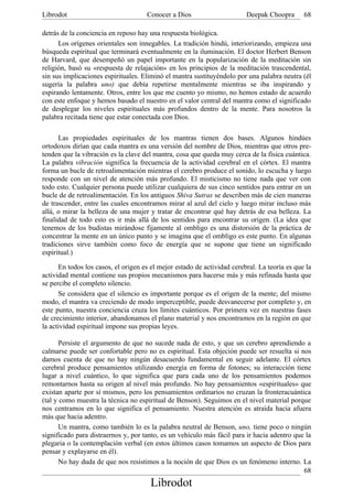 Librodot                             Conocer a Dios                      Deepak Choopra       68

detrás de la conciencia en reposo hay una respuesta biológica.
      Los orígenes orientales son innegables. La tradición hindú, interiorizando, empieza una
búsqueda espiritual que terminará eventualmente en la iluminación. El doctor Herbert Benson
de Harvard, que desempeñó un papel importante en la popularización de la meditación sin
religión, basó su «respuesta de relajación» en los principios de la meditación trascendental,
sin sus implicaciones espirituales. Eliminó el mantra sustituyéndolo por una palabra neutra (él
sugería la palabra uno) que debía repetirse mentalmente mientras se iba inspirando y
espirando lentamente. Otros, entre los que me cuento yo mismo, no hemos estado de acuerdo
con este enfoque y hemos basado el nuestro en el valor central del mantra como el significado
de desplegar los niveles espirituales más profundos dentro de la mente. Para nosotros la
palabra recitada tiene que estar conectada con Dios.

      Las propiedades espirituales de los mantras tienen dos bases. Algunos hindúes
ortodoxos dirían que cada mantra es una versión del nombre de Dios, mientras que otros pre-
tenden que la vibración es la clave del mantra, cosa que queda muy cerca de la física cuántica.
La palabra vibración significa la frecuencia de la actividad cerebral en el córtex. El mantra
forma un bucle de retroalimentación mientras el cerebro produce el sonido, lo escucha y luego
responde con un nivel de atención más profundo. El misticismo no tiene nada que ver con
todo esto. Cualquier persona puede utilizar cualquiera de sus cinco sentidos para entrar en un
bucle de de retroalimentación. En los antiguos Shiva Sutras se describen más de cien maneras
de trascender, entre las cuales encontramos mirar al azul del cielo y luego mirar incluso más
allá, o mirar la belleza de una mujer y tratar de encontrar qué hay detrás de esa belleza. La
finalidad de todo esto es ir más allá de los sentidos para encontrar su origen. (La idea que
tenemos de los budistas mirándose fijamente al ombligo es una distorsión de la práctica de
concentrar la mente en un único punto y se imagina que el ombligo es este punto. En algunas
tradiciones sirve también como foco de energía que se supone que tiene un significado
espiritual.)

      En todos los casos, el origen es el mejor estado de actividad cerebral. La teoría es que la
actividad mental contiene sus propios mecanismos para hacerse más y más refinada hasta que
se percibe el completo silencio.
      Se considera que el silencio es importante porque es el origen de la mente; del mismo
modo, el mantra va creciendo de modo imperceptible, puede desvanecerse por completo y, en
este punto, nuestra conciencia cruza los límites cuánticos. Por primera vez en nuestras fases
de crecimiento interior, abandonamos el plano material y nos encontramos en la región en que
la actividad espiritual impone sus propias leyes.

       Persiste el argumento de que no sucede nada de esto, y que un cerebro aprendiendo a
calmarse puede ser confortable pero no es espiritual. Esta objeción puede ser resuelta si nos
damos cuenta de que no hay ningún desacuerdo fundamental en seguir adelante. El córtex
cerebral produce pensamientos utilizando energía en forma de fotones; su interacción tiene
lugar a nivel cuántico, lo que significa que para cada uno de los pensamientos podemos
remontarnos hasta su origen al nivel más profundo. No hay pensamientos «espirituales» que
existan aparte por sí mismos, pero los pensamientos ordinarios no cruzan la fronteracuántica
(tal y como muestra la técnica no espiritual de Benson). Seguimos en el nivel material porque
nos centramos en lo que significa el pensamiento. Nuestra atención es atraída hacia afuera
más que hacia adentro.
       Un mantra, como también lo es la palabra neutral de Benson, uno, tiene poco o ningún
significado para distraernos y, por tanto, es un vehículo más fácil para ir hacia adentro que la
plegaria o la contemplación verbal (en estos últimos casos tomamos un aspecto de Dios para
pensar y explayarse en él).
       No hay duda de que nos resistimos a la noción de que Dios es un fenómeno interno. La
                                                                                             68
                                       Librodot
 