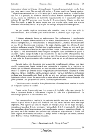 Librodot                              Conocer a Dios                      Deepak Choopra       69

inmensa mayoría de los fieles de este mundo están firmemente comprometidos con las fases
uno y dos, y creen en un Dios que está «allá arriba» o, de una u otra forma, fuera de nosotros.
Y el problema es complicado por el hecho de que ir hacia adentro no es una revelación sino
que sólo es el principio. La mente en silencio no ofrece destellos repentinos de percepción
divina, aunque su importancia se manifiesta elocuentemente en el documento medieval
anónimo del siglo XIV conocido como La nube del desconocimiento. El autor nos dice que
Dios, los ángeles y todos los santos sienten una gran complacencia cuando una persona
empieza a hacer trabajo interior. Al principio, sin embargo, ninguno de ellos es aparente:


     Ya que, cuando empiezas, encuentras sólo oscuridad, como si fuera una nube de
desconocimiento... Esta oscuridad y esta nube están entre tú y tu Dios, hagas lo que hagas.

      El bloqueo adopta dos formas: no podemos ver a Dios con la razón y el entendimiento
de la mente ni tampoco podemos sentirlo en «la dulzura de nuestro afecto». En otras palabras,
Dios no tiene presencia, ni emocionalmente ni intelectualmente. La nube de desconocimiento
es todo lo que tenemos para continuar, y la única solución, según nos informa el autor
anónimo, es la perseverancia. El trabajo interior debe continuar. El autor nos informa de que
cualquier pensamiento de la mente nos separa de Dios, porque el pensamiento vierte luz sobre
su objeto. El foco de atención es como «el ojo de un arquero fijado en el blanco al que va a
disparar». Incluso aunque la nube de desconocimiento nos desconcierte, está realmente más
cerca de Dios que un pensamiento sobre Dios y su maravillosa creación. Se nos recomienda ir
a una «nube de desconocimiento» sobre cualquier cosa que no sea el silencio del mundo
interior.
      Durante siglos, este documento nos ha parecido completamente místico, pero tiene
sentido en cuanto nos damos cuenta de que recomienda la respuesta de la conciencia en
reposo, que no contiene pensamientos. El autor ahonda lo suficiente como para encontrar al
Dios de la fase tres que está más allá de cualquier consideración material. Teniendo en cuenta
el peso de clérigos, catedrales, capillas, reliquias sagradas y de leyes de la Iglesia en la época
medieval este desconocido autor llevó a cabo un acto muy valiente, aunque hubiera sido
igualmente valiente hoy en día porque todavía somos adictos a la vida volcada al exterior y la
gente quiere un Dios que puedan ver y tocar y con el que puedan hablar.

      Consideremos ahora lo radical de su planteamiento tal como el autor anónimo lo revela
en el siguiente capítulo de su libro:

     En este trabajo de poco o de nada sirve pensar en la bondad y en los merecimientos de
Dios, o en nuestra Señora, o en los santos y ángeles del cielo, o en el júbilo celestial... Es
mucho mejor pensar en el ser desnudo de Dios.

      Este «ser desnudo» es conciencia sin contenido, espíritu puro, que por supuesto no se
desvela en pocas horaso en pocos días. Como en cada fase, en ésta hay que entrar para luego
explorarla. Para alguien que ama la religión, al principio puede ser un lugar inhóspito,
marcado por la pérdida de todos los rituales y comodidades de la fe organizada. El valor de la
fase tres radica más en la promesa que en el cumplimiento, porque es un camino solitario. La
pro- mesa nos la hace nuestro autor anónimo que enfatiza una y otra vez que el deleite y el
amor surgirán posiblemente del silencio. El trabajo interior se hace para un solo fin, sentir el
amor de Dios, y no hay otra forma de alcanzarlo.


                          ¿Cuál es la naturaleza del bien y del mal?
                                                                                               69
                                       Librodot
 