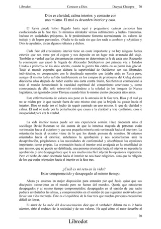 Librodot                             Conocer a Dios                     Deepak Choopra      70

                   Dios es claridad, calma interior, y contacto con
                   uno mismo. El mal es desorden interior y caos.

      El lector puede haber llegado hasta aquí y preguntarse cuántas personas han
evolucionado en la fase tres. Si miramos alrededor vemos sufrimientos y luchas tremendas.
Incluso en sociedades prósperas, la fe predominante fomenta normalmente los valores de
trabajo y de logros personales. «Nadie te da nada sin que des nada a cambio» y «Ayúdate y
Dios te ayudará», dicen algunos refranes y dichos.

      Cada fase del crecimiento interior tiene un coste importante y no hay ninguna fuerza
exterior que nos torne por el cogote y nos deposite en un lugar más avanzado del viaje.
También es verdad que las circunstancias externas no determinan la fe de cada uno. Recuerdo
la conmoción que causó la llegada de Alexander Solzhenitsin por primera vez a Estados
Unidos a primeros de los años setenta, cuando la guerra fría estaba en su punto más glacial.
Todo el mundo esperaba que alabara la superioridad de Occidente con sus libertades
individuales, en comparación con la desalmada represión que dejaba atrás en Rusia pero,
aunque él mismo había sufrido terriblemente en los campos de prisioneros del Gulag durante
dieciocho años después de haber escrito una carta contra Stalin, Solzhenitsin conmocionó a
todo el mundo denunciando la vacuidad espiritual del consumismo americano y, como
consecuencia de ello, sólo sobrevivió retirándose a la soledad de los bosques de Nueva
Inglaterra, tan ignorado como Thoreau cuando hizo lo mismo ciento cincuenta años antes.
      Este enfrentamiento de valores nos pone en la antesala de la fase tres. Dios y el mal ya
no se miden por lo que sucede fuera de uno mismo sino que la brújula ha girado hacia el
interior. Dios se mide por el hecho de seguir centrado en uno mismo, lo que da claridad y
calma. El mal se mide por la perturbación que causa a la claridad y trae confusión, caos e
incapacidad para ver la verdad.

      La vida interior nunca puede ser una experiencia común. Hace cincuenta años el
sociólogo David Riesman se dio cuenta de que la inmensa mayoría de personas están
«orientadas hacia el exterior» y que una pequeña minoría está «orientada hacia el interior». La
orientación hacia el exterior viene de lo que los demás piensan de nosotros. Si estamos
orientados hacia el exterior, anhelamos la aprobación y nos acobardamos ante la
desaprobación, plegándonos a las necesidades de conformidad y absorbiendo las opiniones
imperantes como propias. La orientación hacia el interior está arraigada en la estabilidad de
uno mismo, que no puede ser debilitada; una persona orientada hacia el interior no necesita la
aprobación, y este desapego hace que le sea mucho más fácil objetar las opiniones imperantes.
Pero el hecho de estar orientado hacia el interior no nos hace religiosos, sino que la religión
de los que están orientados hacia el interior es la fase tres.

                             ¿Cuál es mi reto en la vida?
                Estar comprometido y desapegado al mismo tiempo.
       Ahora ya estamos en mejor disposición para entender por qué Jesús quiso que sus
discípulos «estuvieran en el mundo pero no fueran del mundo». Quería que estuvieran
desapegados y al mismo tiempo comprometidós; desapegados en el sentido de que nadie
pudiera arrebatarles las almas, y comprometidos en el sentido de que siguieran motivados por
llevar una vida meritoria. Éste es el equilibrio de la fase tres que muchas personas encuentran
difícil de llevar.
     El autor de La nube del desconocimiento dice que el verdadero dilema no es ir hacia
adentro, sirio el rechazo de la sociedad y de sus valores. He aquí cómo el autor describe el

                                                                                            70
                                      Librodot
 