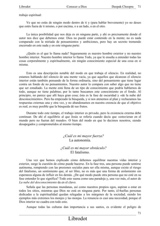 Librodot                             Conocer a Dios                     Deepak Choopra      71

trabajo espiritual:

     Ve que no estás de ningún modo dentro de ti y (para hablar brevemente) yo no deseo
que estés fuera de ti mismo, o por encima, o a un lado, o en el otro.

      La única posibilidad que nos deja es en ninguna parte, y ahí es precisamente donde el
autor nos dice que debemos estar. Dios no puede estar contenido en la mente; no es nada
comparado con la miríada de pensamientos y ambiciones, pero hay un secreto tremendo
encerrado en este nada y en este ninguna parte:

     ¿Quién es el que lo llama nada? Seguramente es nuestro hombre exterior y no nuestro
hombre interior. Nuestro hombre interior lo llama Todo, ya que le enseña a entender todas las
cosas corporalmente y espiritualmente, sin ningún conocimiento especial de una cosa en sí
misma.

      Esto es una descripción notable del modo en que trabaja el silencio. En realidad, no
estamos hablando del silencio de una mente vacía, ya que aquellos que alcanzan el silencio
interior están también pensando de la forma ordinaria, sino del pensamiento que tiene lugar
contra un fondo de no pensamientos. Nuestro autor lo compara con saber algo que no tiene
que ser estudiado. La mente está llena de un tipo de conocimiento que podría hablarnos de
todo, aunque no tiene palabras; por lo tanto buscamos este conocimiento en el fondo. Al
principio, no parece que allí haya gran cosa; ésta es la fase de oscuridad y «de la nube del
desconocimiento». Pero ha empezado la búsqueda, y si nos atenemos al plan y rechazamos las
respuestas externas una y otra vez, y no abandonamos en nuestra creencia de que el objetivo
es real, es muy posible que la búsqueda dé sus frutos.

      Durante todo este tiempo, el trabajo interior es privado, pero la existencia externa debe
continuar. De ahí el equilibrio al que Jesús se refería cuando decía que «estuvieran en el
mundo pero no fueran del mundo». O bien del modo en que lo decimos nosotros, siendo
desapegados y comprometidos al mismo tiempo.


                                  ¿Cuál es mi mayor fuerza?
                                     La autonomía.

                                ¿Cuál es mi mayor obstáculo?
                                      El fatalismo.

      Una vez que hemos explicado cómo debemos equilibrar nuestras vidas interior y
exterior, surge la cuestión de cómo puede hacerse. En la fase tres, una persona puede sentirse
autónoma, rompiendo con las presiones sociales para ser ella misma, aunque existe el riesgo
del fatalismo, un sentimiento que, al ser libre, no es más que una forma de aislamiento sin
esperanza alguna de influir en los demás. ¿De qué modo puede otra persona que no esté en su
fase entender lo que significa? Todo esto suena como una paradoja y, una vez más, el autor de
La nube del desconocimiento da en el clavo.
      Señala que las personas mundanas, así como nuestros propios egos, aspiran a estar en
todos los sitios, mientras que Dios no está en ninguna parte. Por tanto, á14uellas personas
dedicadas a la espiritualidad quedan relegadas a los márgenes de la sociedad, siendo los
ejemplos más extremos los monjes y las monjas. La renuncia es casi una necesidad, porque el
Dios interior no cuadra con todo esto.
      Aunque todas las culturas dan importancia a sus santos, es evidente el peligro de
                                                                                            71
                                      Librodot
 