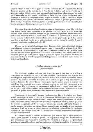 Librodot                             Conocer a Dios                      Deepak Choopra       72

orientarse hacia el interior por lo que a la sociedad se refiere. En 1918, mucho antes de que
Inglaterra pudiera ver la importancia de Gandhi en el destino del Imperio británico, el
conocido erudito Gilbert Murray hizo una manifestación profética: «Las personas que están
en el poder deberían tener mucho cuidado con la forma de tratar con un hombre que no se
preocupa en absoluto por el placer sensual, ni por las riquezas, ni por la comodidad, ni por
promocionarse, sino que está sencillamente determinado a hacer lo que cree que es correcto.
Es un enemigo peligroso e incómodo, porque su cuerpo, que siempre se puede conquistar, nos
da muy poco punto de apoyo para acceder a su alma.»

      Este punto de apoyo significa algo que se pueda arrebatar, que es lo que falta en la fase
tres. Como Gandhi había renunciado a los adornos exteriores, no se le podía atacar por
ninguno de los puntos habituales. Por eso, los que estaban en el poder no podían amenazarle
con hacerle perder el empleo, o su vivienda, o su familia, ni tampoco con la prisión o la
muerte (aunque probaron todos estos medios). Con esto no quiero decir que la fase tres es
aquella a la que llegó Gandhi en su viaje espiritual, pero nos ilustra la cuestión de que el
desapego hace impotente el uso del poder. El

      Dios de paz no valora lo buenos que somos dándonos dinero o posición social, sino que
nos valoramos a nosotros mismos desde dentro y esto es equiparable a la bendición de Dios.
En esta fase de crecimiento interior, se nos revela el poder de interiorizar; hay oscuridad y una
nube de desconocimiento, pero la atracción hacia el espíritu es real. Para todos los sacrificios
exteriores parece que se ha ganado algo y lo que es ese algo se hace evidente más tarde; en
este momento hay un período de ajuste cuando la persona se acomoda a un nuevo mundo tan
distinto del de cada día.


                                 ¿Cuál es mi mayor tentación?
                                     La introversión.

     Me he tomado muchas molestias para dejar claro que la fase tres no se refiere a
convertirnos en introvertidos, que es la gran tentación, concretamente para aquellos que
malinterpretan las palabras profundizar y silencio interior. Las palabras lo pasan mal a nivel
cuántico. No estamos hablando de silencio en el sentido de que no hay pensamientos y
tampoco hablamos del interior de una persona como aquello que es opuesto al exterior, sino
que el ego tiene tendencia a co-optar a cualquier cosa que sea espiritual y convertirla a sus
propios fines. Una persona que por naturaleza se acobarda ante el mundo puede usar como
excusa que la espiritualidad debería ser introspectiva, mientras que otra persona que se sienta
pesimista en general puede encontrarse cómoda rehusando el mundo material.

      Sin embargo, la introversión no es un estado espiritual. Detrás de ella hay todo tipo de
suposiciones negativas sobre el valor de la vida externa. El introvertido esconde su luz bajo
un cesto, cosa contra la que Jesús nos alerta. Conozco a un hombre que se define a sí mismo
como un desertor interno y su actitud básica es la de disgusto con elmundo. Piensa que todos
los políticos son corruptos, todos los negocios censurables, todas las ambiciones fútiles y to-
das las ataduras personales una trampa. No es necesario decir que puede ser muy agotador
estar cerca de él, que se ve a sí mismo como un buen budista, casi modélico. Su camino de
renuncia, tal como él lo ve, llega, nivel del rechazo, aunque ambas cosas son tan similares que
es dificil no confundirlas.
      La diferencia es que el rechazo involucra una gran parte de ego. El «yo» decide que
«ellos» (otras personas, el mundo en general) son inoportunos. El ego tiene muchas razones
para este rechazo y muchas parecen plausibles. Por otra parte, el objetivo de la espiritualidad
es inclusivo, ya que Dios abraza toda la creación y no sólo la parte agradable. Si empezamos a
                                                                                             72
                                       Librodot
 