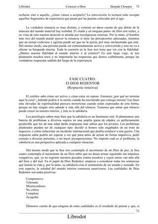 Librodot                             Conocer a Dios                     Deepak Choopra      73

rechazar esto o aquello, ¿cómo vamos a aceptarlo? La introversión lo rechaza todo excepto
aquellos fragmentos de experiencia que pasan por las puertas colocadas por el ego.

      La verdadera renuncia es muy distinta, y consiste en darse cuenta de que detrás de la
máscara del mundo material hay realidad. El «nada y en ninguna parte» de Dios son reales, y
en vista de esto nuestra atención es atraída por recompensas externas. Por lo tanto, el hombre
más rico del mundo puede ejercer la renuncia si tiene las percepciones adecuadas, mientras
que un monje codicioso y egoísta puede ser que no la ejerza, por muy enclaustrado que esté.
Del mismo modo, una persona puede ser extremadamente activa y extrovertida y esto no va a
afectar su búsqueda interna. Toda la cuestión en la fase tres tiene que ver con la fidelidad.
¿Damos nuestra fidelidad al mundo interior o al exterior? En este largo viaje, se nos
plantearán muchos retos y no importarán las respuestas que demos verbalmente, porque las
verdaderas respuestas saldrán del fuego de la experiencia.




                                        FASE CUATRO:
                                     El DIOS REDENTOR
                                      (Respuesta intuitiva)

      El cerebro sabe cómo ser activo y cómo estar en reposo. Entonces ¿por qué no termina
aquí la cosa? ¿Adónde podría ir la mente cuando ha encontrado paz consigo misma? Las fases
más elevadas de espiritualidad parecen misteriosas cuando están expresadas de esta forma,
porque no hay ningún sitio adonde ir más allá del silencio. Tenemos que mirar qué silencio
puede crecer en nuestro interior, y éste es la sabiduría.
      Los psicólogos saben muy bien que la sabiduría es un fenómeno real. Si planteamos una
batería de problemas a diversos sujetos en una amplia gama de edades, es perfectamente
predecible que los de más edad darán respuestas más sabias que los jóvenes. Los problemas
planteados pueden ser de cualquier tipo: decidir si hemos sido engañados en un trato de
negocios, o cómo solucionar un incidente internacional que podría conducir a una guerra. Una
respuesta sabia podría ser esperar a ver qué pasa antes de actuar de forma impulsiva, pedir
consejo a diversas personas, o no hacer presuposiciones. No importa cuál es el problema, la
sabiduría es una perspectiva aplicada a cualquier situación.

      Del mismo modo que la fase tres contempla el nacimiento de un Dios de paz, la fase
cuatro contempla el nacimiento de un Dios sabio que no desea actuar siguiendo sus impulsos
vengativos, que; ya no esgrime nuestros pecados contra nosotros y cuyas miras van más allá
del bien y del mal. En el papel de Dios Redentor, empieza a considerar todas las sentencias
que lastran la vida y, por lo tanto, su sabiduría crea el sentimiento de ser amado y mimado. En
este aspecto, la soledad del mundo interior comienza asuavizarse. Las cualidades de Dios
Redentor son todas positivas:

     Comprensivo
     Tolerante
     Misericordioso
     No crítico
     Completo
     Acogedor

     Démonos cuenta de que ninguna de estas cualidades es el resultado de pensar y que, si
                                                                                            73
                                      Librodot
 