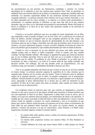 Librodot                             Conocer a Dios                     Deepak Choopra       74

las encontrásemos en una persona, las llamaríamos cualidades o carácter. La versión
psicológica de la sabiduría es que nos interesa para nuestros fines. Para un psicólogo, la
sabiduría tiene una relación directa con la edad y la experiencia, aunque hay también algo más
profundo. Los maestros espirituales hablan de una misteriosa facultad conocida como la
«segunda atención». La primera atención tiene relación con lo que estamos haciendo, y con
los datos aportados por los cinco sentidos, y se expresa a sí misma como pensamientos y
sentimientos. La segunda atención es diferente, ya que mira más allá de lo que estamos
haciendo, algo así como ver la vida desde una perspectiva más profunda. Desde está fuente se
deriva la sabiduría y el Dios de la fase cuatro sólo aparecerá cuando se ha cultivado la
segunda atención.

      Conozco a un escritor ambicioso que tuvo un golpe de suerte inesperado con un libro
que sorprendió a todo el mundo al llegar a ser un best-seller. En su euforia por los cientos de
miles de dólares, decidió arriesgarlo todo en una compañía petrolera de alto riesgo. Sus
amigos le hacían ver que la inmensa mayoría de oportunidades de este tipo pluman a sus
inversores antes de que se llegue a descubrir una sola gota de petróleo, pero el escritor ni se
inmutó y, sin tener experiencia ninguna, se lanzó a invertir, llegando al extremo de visitar los
pozos de petróleo que le proponían y que estaban diseminados por todo el estado de Kansas.
      Cuando le volví a encontrar en un acto editorial seis meses más tarde, parecía muy
afligido porque todo su dinero se había evaporado. «Todo el mundo está muy amable
conmigo -me dijo bastante turbado-. Mis amigos se aguantan las ganas que tienen de decirme
que ya me lo habían advertido. Pero lo peor de todo esto no es ni perder el dinero ni la
humillación que he sufrido. El problema es otro. Desde el principio, yo ya sabía que las
inversiones no iban a funcionar y no tenía ni la menor duda de que estaba tomando una
decisión terrible. Sin embargo, día tras día actuaba como un esquizofrénico, con una
confianza ciega, por una parte, y sabiéndome destinado a fracasar, por otra.»

     Esto es un ejemplo dramático del hecho de que vivimos en más de un nivel de realidad
al mismo tiempo. La primera atención organiza la superficie de la vida, mientras que la
segunda tiene relación con los niveles más pro fundos. Tanto la intuición como la sabiduría
surgen de la segunda atención y, por lo tanto, no pueden compararse con el pensamiento
ordinario. Nuestro hombre no prestó atención a su intuición y siguió adelante con su fatal pro-
yecto, ignorando la parte subconsciente de sí mismo que ya sabía de antemano lo que
sucedería. El Dios de la fase cuatro sólo entra en nuestras vidas cuando nos hemos hecho
amigos de él con el subconsciente.

      Los terapeutas tienen un ejercicio para esto, que consiste en imaginarnos a nosotros
mismos en una cueva oscura en la que hemos entrado para encontrar al mentor perfecto que
nos está esperando al final de un túnel. Empezamos a andar hacia él por la cueva, que es
cálida y en la que nos sentimos fuera de peligro, con sentimientos de calma y de esperanza. A
medida que nos vamos acercando al final del túnel se abre una habitación y vemos a nuestro
mentor vuelto de espaldas a nosotros. Se vuelve lentamente y éste es el momento en que
parece que vamos a darnos cuenta de quién es la persona con la que vamos a encontrarnos, de
entre todas las que podamos haber conocido. Sea quien sea, nuestro abuelo, un antiguo
profesor o incluso una persona a la que no conozcamos, como Einstein o el Dalai Lama,
esperaremos encontrar algunas virtudes en nuestro mentor:

     •      Un mentor debe saber quiénes somos y cuáles son nuestras aspiraciones. El Dios
            Redentor es comprensivo.
     •      Un mentor debe aceptarnos incluso con nuestras faltas. El Dios Redentor es
            tolerante.
     •      Cuando hablamos de cosas que nunca hemos dicho a nadie porque nos hacen
                                                                                        74
                                      Librodot
 