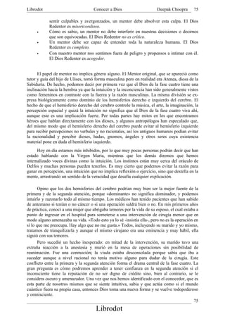 Librodot                             Conocer a Dios                     Deepak Choopra       75

            sentir culpables y avergonzados, un mentor debe absolver esta culpa. El Dios
            Redentor es misericordioso.
     •      Cómo es sabio, un mentor no debe interferir en nuestras decisiones o decirnos
            que son equivocadas. El Dios Redentor no es crítico.
     •      Un mentor debe ser capaz de entender toda la naturaleza humana. El Dios
            Redentor es completo.
     •      Con nuestro mentor nos sentimos fuera de peligro y propensos a intimar con él.
            El Dios Redentor es acogedor.


      El papel de mentor no implica género alguno. El Mentor original, que se apareció como
tutor y guía del hijo de Ulises, tomó forma masculina pero en realidad era Atenea, diosa de la
Sabiduría. De hecho, podemos decir por primera vez que el Dios de la fase cuatro tiene una
inclinación hacia la hembra ya que la intuición y la inconciencia han sido generalmente vistos
como femeninos en contraste con la fuerza y la razón masculinas. La misma división se ex-
presa biológicamente como dominio de los hemisferios derecho e izquierdo del cerebro. El
hecho de que el hemisferio derecho del cerebro controle la música, el arte, la imaginación, la
percepción espacial y quizá la intuición no significa que el Dios de la fase cuatro viva ahí,
aunque esto es una implicación fuerte. Por todas partes hay mitos en los que encontramos
héroes que hablan directamente con los dioses, y algunos antropólogos han especulado que,
del mismo modo que el hemisferio derecho del cerebro puede evitar al hemisferio izquierdo
para recibir percepciones no verbales y no racionales, así los antiguos humanos podían evitar
la racionalidad y percibir dioses, hadas, gnomos, ángeles y otros seres cuya existencia
material pone en duda el hemisferio izquierdo.
      Hoy en día estamos más inhibidos, por lo que muy pocas personas podrán decir que han
estado hablando con la Virgen María, mientras que los demás diremos que hemos
internalizado voces divinas como la intuición. Los instintos están muy cerca del oráculo de
Delfos y muchas personas pueden tenerlos. Es muy cierto que podemos evitar la razón para
ganar en percepción, una intuición que no implica reflexión o ejercicio, sino que destella en la
mente, arrastrando un sentido de la veracidad que desafía cualquier explicación.

       Opino que los dos hemisferios del cerebro podrían muy bien ser la mejor fuente de la
primera y de la segunda atención, porque «dominante» no significa dominador, y podemos
intuirlo y razonarlo todo al mismo tiempo. Los médicos han tenido pacientes que han sabido
de antemano si tenían o no cáncer o si una operación saldrá bien o no. En mis primeros años
de práctica, conocí a una mujer que abrigaba temores por la vida de su esposo, el cual estaba a
punto de ingresar en el hospital para someterse a una intervención de cirugía menor que en
modo alguno amenazaba su vida. «Todo esto ya lo sé -insistía ella-, pero no es la operación en
sí lo que me preocupa. Hay algo que no me gusta.» Todos, incluyendo su marido y yo mismo,
tratamos de tranquilizarla y aunque el mismo cirujano era una eminencia y muy hábil, ella
siguió con sus temores.
       Pero sucedió un hecho inesperado: en mitad de la intervención, su marido tuvo una
extraña reacción a la anestesia y murió en la mesa de operaciones sin posibilidad de
reanimación. Fue una conmoción; la viuda estaba desconsolada porque sabía que iba a
suceder aunque a nivel racional no tenía motivo alguno para dudar de la cirugía. Este
conflicto entre la primera y la segunda atención forma el drama central de la fase cuatro. La
gran pregunta es cómo podremos aprender a tener confianza en la segunda atención si el
inconsciente tiene la reputación de no ser digno de crédito sino, bien al contrario, se le
considera oscuro y amenazador. Una vez que nos hemos identificado con el conocedor, que es
esta parte de nosotros mismos que se siente intuitiva, sabia y que actúa como si el mundo
cuántico fuera su propia casa, entonces Dios toma una nueva forma y se vuelve todopoderoso
y omnisciente.
                                                                                            75
                                      Librodot
 