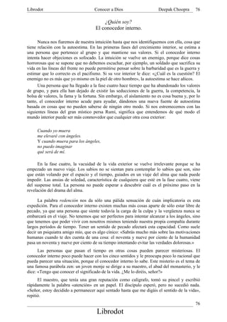 Librodot                             Conocer a Dios                     Deepak Choopra      76

                                         ¿Quién soy?
                                     El conocedor interno.

      Nunca nos fiaremos de nuestra intuición hasta que nos identifiquemos con ella, cosa que
tiene relación con la autoestima. En las primeras fases del crecimiento interior, se estima a
una persona que pertenece al grupo y que mantiene sus valores. Si el conocedor interno
intenta hacer objeciones es sofocado. La intuición se vuelve un enemigo, porque dice cosas
horrorosas que se supone que no debemos escuchar, por ejemplo, un soldado que sacrifica su
vida en las líneas del frente no puede permitirse pensar sobre la barbaridad que es la guerra y
estimar que lo correcto es el pacifismo. Si su voz interior le dice: «¿Cuál es la cuestión? El
enemigo no es más que yo mismo en la piel de otro hombre», la autoestima se hace añicos.
      Una persona que ha llegado a la fase cuatro hace tiempo que ha abandonado los valores
de grupo, y para ella han dejado de existir las seducciones de la guerra, la competencia, la
bolsa de valores, la fama y la fortuna. Sin embargo, el aislamiento no es cosa buena y, por lo
tanto, el conocedor interno acude para ayudar, dándonos una nueva fuente de autoestima
basada en cosas que no pueden saberse de ningún otro modo. Si nos estremecemos con las
siguientes líneas del gran místico persa Rumí, significa que entendemos de qué modo el
mundo interior puede ser más conmovedor que cualquier otra cosa exterior:

     Cuando yo muera
     me elevaré con ángeles.
     Y cuando muera para los ángeles,
     no puedo imaginar
     qué será de mí.

      En la fase cuatro, la vacuidad de la vida exterior se vuelve irrelevante porque se ha
empezado un nuevo viaje. Los sabios no se sientan para contemplar lo sabios que son, sino
que están volando por el espacio y el tiempo, guiados en un viaje del alma que nada puede
impedir. Las ansias de soledad, característica de cualquiera que esté en la fase cuatro, viene
del suspense total. La persona no puede esperar a descubrir cuál es el próximo paso en la
revelación del drama del alma.

      La palabra redención nos da sólo una pálida sensación de cuán implicatoria es esta
expedición. Para el conocedor interno existen muchas más cosas aparte de sólo estar libre de
pecado, ya que una persona que siente todavía la carga de la culpa y la vergüenza nunca se
embarcará en el viaje. No tenemos que ser perfectos para intentar alcanzar a los ángeles, sino
que tenemos que poder vivir con nosotros mismos teniendo nuestra propia compañía durante
largos períodos de tiempo. Tener un sentido de pecado afectará esta capacidad. Como suele
decir un psiquiatra amigo mío, que es algo cínico: «Sabrás mucho más sobre las motivaciones
humanas cuando te des cuenta de una cosa: el noventa y nueve por ciento de la humanidad
pasa un noventa y nueve por ciento de su tiempo intentando evitar las verdades dolorosas.»
      Las personas que pasan el tiempo en otras cosas pueden parecer misteriosas. El
conocedor interno poco puede hacer con los cinco sentidos y le preocupa poco lo racional que
pueda parecer una situación, porque el conocedor interno lo sabe. Este misterio es el tema de
una famosa parábola zen: un joven monje se dirige a su maestro, el abad del monasterio, y le
dice: «Tengo que conocer el significado de la vida. ¿Me lo diréis, señor?»
      El maestro, que tenía una gran reputación como calígrafo, tomó su pincel y escribió
rápidamente la palabra «atención» en un papel. El discípulo esperó, pero no sucedió nada.
«Señor, estoy decidido a permanecer aquí sentado hasta que me digáis el sentido de la vida»,
repitió.
                                                                                            76
                                      Librodot
 