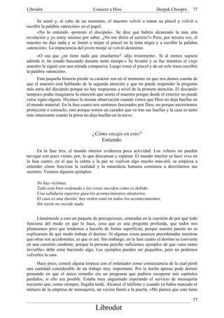 Librodot                             Conocer a Dios                      Deepak Choopra       77

      Se sentó y, al cabo de un momento, el maestro volvió a tomar su pincel y volvió a
escribir la palabra «atención» en el papel.
      «No lo entiendo -protestó el discípulo-. Se dice que habéis alcanzado la más alta
revelación y yo estoy ansioso por saber. ¿No me diréis el secreto?» Pero, por tercera vez, el
maestro no dijo nada y se limitó a mojar el pincel en la tinta negra y a escribir la palabra
«atención». La impaciencia del joven monje se volvió desánimo.
      «O sea que ¿no tiene nada que enseñarme? -dijo tristemente-. Si al menos supiera
adónde ir; he estado buscando durante tanto tiempo.» Se levantó y se fue mientras el viejo
maestro le siguió con una mirada compasiva. Luego tomó el pincel y de un solo trazo escribió
la palabra «atención».
      Esta pequeña historia pierde su carácter zen en el momento en que nos damos cuenta de
que el maestro está hablando de la segunda atención y que no puede responder la pregunta
más seria del discípulo porque no hay respuestas a nivel de la primera atención. El discípulo
tampoco podía imaginarse la emoción que sentía el maestro porque desde el exterior no puede
verse signo alguno. Hicimos la misma observación cuando vimos que Dios no deja huellas en
el mundo material. En la fase cuatro nos sentimos fascinados por Dios, no porque necesitemos
protección o consuelo, sino porque somos un cazador que va tras sus huellas y la caza es tanto
más interesante cuanto la presa no deja huellas en la nieve.



                                     ¿Cómo encajo en esto?
                                        Entiendo.

      En la fase tres, el mundo interior evidencia poca actividad. Los veleros no pueden
navegar con poco viento, por, lo que descansan y esperan. El mundo interior se hace vivo en
la fase cuatro, en el que la calma y la paz se vuelven algo mucho más-útil, se empieza a
entender cómo funciona la realidad y la naturaleza humana comienza a desvelarnos sus
secretos. Veamos algunos ejemplos:

     No hay víctimas.
     Todo está bien ordenado y las cosas suceden como es debido.
     Una sabiduría superior guía los acontecimientos aleatorios.
     El caos es una ilusión; hay orden total en todos los acontecimientos.
     Sin razón no sucede nada.


      Llamémosle a esto un paquete de percepciones, centradas en la cuestión de por qué todo
funciona del modo en que lo hace, cosa que es una pregunta profunda, que todos nos
planteamos pero que tendemos a hacerlo de forma superficial, porque nuestra pasión no es
explicarnos de qué modo trabaja el destino. Si algunas cosas parecen preordenadas mientras
que otras son accidentales, es que es así. Sin embargo, en la fase cuatro el destino se convierte
en una cuestión candente, porque la persona percibe suficientes ejemplos de que «una mano
invisible» debe estar haciendo algo. Los ejemplos pueden ser pequeños, pero no podemos
volverles la cara.
     Hace poco, cometí alguna torpeza con el ordenador como consecuencia de la cual perdí
una cantidad considerable de un trabajo muy importante. Por la noche apenas pude dormir
pensando en que el único remedio era un programa que pudiera recuperar mis capítulos
perdidos, si ello era posible. Estaba muy angustiado esperando el servicio de mensajería
nocturno que, como siempre, llegaba tarde. Alcancé el teléfono y cuando ya había marcado el
número de la empresa de mensajeros, un vecino llamó a la puerta. «Me parece que esto tiene

                                                                                              77
                                       Librodot
 