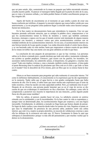 Librodot                             Conocer a Dios                      Deepak Choopra       78

que ser para usted», dijo, sosteniendo en la mano un paquete que había encontrado mientras
cruzaba nuestro jardín. Al parecer el mensajero había llegado por la puerta de atrás de la casa,
que es vieja y la tenemos sellada, y no había podido llamar al timbre sencillamente porque no
hay ninguno allí.

      Aparte del hecho de encontrarme en el momento en que estaba a punto de crear una
buena confusión por teléfono, el paquete lo encontró alguien que nunca había venido por casa
anteriormente, y yo me pregunto cómo pudieron llegar a coincidir todos estos factores aunque
fueran tan minúsculos.
      En la fase cuatro no descansaremos hasta que entendamos la respuesta. Una vez que
hayamos prestado suficiente atención, que es siempre la palabra clave, empezaremos a ver
que los acontecimientos toman la forma de modelos y vemos que también contienen
lecciones, mensajes o signos con los que el mundo exterior está intentando de alguna manera
comunicar con nosotros, y entonces vemos que estos acontecimientos externos son en
realidad símbolos de los acontecimientos interiores. En mi caso, el acontecimiento interior era
una furiosa tensión de la que quería escapar. Las ondas discurren desde el centro hacia afuera,
y se van haciendo cada vez más anchas, hasta que empezamos a darnos cuenta de que detrás
de la «mano invisible» hay una mente con una gran sabiduría en todo lo que hace.

      La conclusión de este paquete de percepciones es que no hay víctimas. Las personas
sabias ya lo dicen a menudo pero, cuando declaran que todo está sabia y justamente ordenado,
sus oyentes se quedan perplejos. Entonces ¿qué ocurre con las guerras, los incendios, los
asesinatos indiscriminados, las catástrofes aéreas, el despotismo, los gángsters y muchas más
cosas? Todo esto implica víctimas y, muy a menudo, también crueles ejecutores. ¿Cómo pudo
el poeta Browning tener la audacia de proclamar que Dios está en el cielo y que todo va bien
en el mundo? Esto lo descubrió de [Vos mismo, pero un Dios que no se conoce hasta la fase
cuatro.

      Ahora es un buen momento para preguntar qué sabe realmente el conocedor interno. Tal
como lo definimos habitualmente, el conocimiento es la experiencia que ha ido registrándose
en la memoria. Nadie sabía que el agua hervía a cien grados centígrados hasta que hubo
memoria de ello. Por lo tanto, el sabio tiene que tener mucha más experiencia que el resto de
todos nosotros, o bien ha nacido con más capacidad cerebral. Pero ¿es realmente éste el caso?
Después de un divorcio, una persona puede lamentar que ya en el viaje de novios se dio
cuenta de que era evidenteque el matrimonio no iba a funcionar. Sin embargo, como sólo la
comprensión a posteriori nos muestra la importancia de una intuición, ¿cómo alguién puede
fiarse de ella para tomar medidas?
      Sólo los sabios, al parecer, pueden hacer tal cosa. La sabiduría consiste en sentirse
cómodo con la certidumbre y con la incertidumbre. En la fase cuatro la vida es espontánea y,
aunque tiene un determinado plan, los acontecimientos llegan por sorpresa y con una lógica
inexorable. Extrañamente, la sabiduría a menudo no llega hasta que hemos dejado de pensar.
En lugar de darle vueltas a una situación desde todos los puntos de vista, llegamos al punto en
que nace la simplicidad. En presencia de una persona sabia, podemos sentir una calma
interior, que está viva, respira su propia atmósfera, no necesita de validaciones externas y para
ella los altibajos de la existencia son todo uno. El Nuevo Testamento lo llama la «paz que
sobrepasa el entendimiento» porque va más allá del pensamiento y por muchas vueltas que le
demos no la alcanzaremos.



                                  ¿Cómo encontraré a Dios?
                                      Autoaceptación.
                                                                                              78
                                       Librodot
 