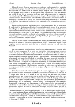 Librodot                             Conocer a Dios                      Deepak Choopra       79

      El mundo interior tiene sus tempestades, pero aún son mucho más terribles sus dudas.
Un santón hindú dijo que «La duda es la podredumbre de la fe». En efecto, nadie puede llegar
muy lejos en la fase cuatro si duda de sí mismo, porque el ego es todo lo que tenemos digno
de confianza y el apoyo externo ya no tiene ningún efecto tranquilizador. En la vida ordinaria
una pérdida de este tipo es aterradora por lo que nadie quiere representar los papeles del
proscrito, del apátrida y del traidor. Una vez, en un cine, oí a docenas de personas romper en
sollozos cuando el hombre elefante, con su horrible cabeza cubierta por un saco de lona, es
perseguido en una estación de tren por una multitud curiosa; cuando finalmente es acorralado
en un rincón se vuelve a sus perseguidores y grita angustiado: «¡No soy un animal, soy un ser
humano!»
      Es nuestro inconsciente el que habla desde el terror más profundo. Hay un componente
de miedo hacia los demás, porque definimos la normalidad desde la premisa de ser aceptados.
Sin embargo, en la fase cuatro soltamos todas las amarras. Un amigo mío que había pasado
algunos años en un monasterio me contaba una vez: «Hace mucho tiempo, cuando yo aún no
tenía ningún tipo de experiencia, en una ocasión estuve casi comprometido con una mujer.
Una noche estábamos sentados en el sofá, en la oscuridad; ella tenía su cabeza recostada en
mi pecho y yo me sentí tan cerca de ella que le dije: "Sabes, te quiero tanto que pienso que
amo a toda la humanidad lo mismo que a ti."
     »Ella se levantó con una expresión horrorizada pintada en su rostro y exclamó: "¿No te
das cuenta de que eso es lo peor que podrías haberme dicho?" Pero yo no lo entendí. Pronto
rompimos nuestras relaciones, pero aún hoy no entiendo realmente por qué estaba tan
disgustada.»

       En aquel momento había habido una colisión entre dos cosmovisiones distintas. A los
ojos de la mujer, las palabras de su novio eran una traición puesto que, en aquel momento,
ella buscaba apoyo en él porque, al escoger amarla a ella en lugar de a cualquier otra persona,
la hacía más completa, revalorizando su identidad con una validación externa. En cambio, el
hombre pensaba justamente lo contrario porque, a sus ojos, incluir a la humanidad en su amor
la hacía a ella más grande. En el fondo, él no entendió el tipo de apoyo que ella necesitaba. Él
quería percibir un estado en que todo el amor está incluido en un amor. Este propósito es
dificil de alcanzar y la mayoría de las personas no aprecian su valor (por lo menos no para
ellos, aunque sí parasan Francisco o para un bodhisattva).2 Desde la infancia todos nosotros
hemos ganado seguridad por el hecho de tener una madre, un padre, nuestros propios amigos,
un cónyuge, una familia propia. Este sentido de apego refleja una necesidad de apoyo para
toda la vida.
       En la fase cuatro toda la estructura del apoyo de desvanece porque se deja a la persona
que encuentre el apoyo internamente, a partir de sí mismo. La autoaceptación se convierte en
el camino hacia Dios, no en el sentido de una voz interior que nos arrulle con palabras
tranquilizadoras o que busquemos una nueva familia espiritual. Cuando Jesús dice a sus
discípulos que tienen que morir, se refiere a experimentar el estado de desapego interior. No
se trata de un desapego frío y sin corazón, sino que es el tipo dé expansión que ya no necesita
distinguir entre tú y yo, tuyo y mío, y lo que tú quieres y lo que yo quiero. Estas dualidades
tienen sentido perfectamente para el ego, aunque en la fase cuatro, el objetivo es ir más allá de
todo límite. Si esto involucra abandonar los antiguos sistemas de apoyo, la persona pagará
gustosamente el precio. El viaje del alma estará guiado por una pasión interna que pide su

2
 Bodhisattva significa en sánscrito «ser iluminado». Es un ser destinado a la iluminación que
está a punto de alcanzar. Es una calificación aplicada en el budismo mahayana al futuro buda,
es decir, al hombre que ha llegado al umbral de la redención por una serie de grados ascéticos
y de perfecciones conseguidas a lo largo de diversas existencias y que ya posee todas las
cualidades y características de un buda y al cual sólo le falta renacer una sola vez para entrar
en el nirvana. (N. del T.)
                                                                                               79
                                       Librodot
 