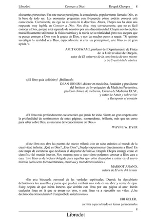 Librodot                              Conocer a Dios                      Deepak Choopra        8

elocuentes portavoces. En este nuevo paradigma, la consciencia, popularmente llamada Dios, es
la base de todo ser. Los oponentes preguntan con frecuencia cómo podrán conocer está
consciencia. Ciertamente, mi ego no es como tú lo describes. Ahora, Chopra nos ha dado una
respuesta muy legible en Conocer a Dios. Nos dice, muy correctamente, que no es fácil
conocer a Dios, porque está separado de nosotros por una discontinuidad. Chopra nos lo explica
maravillosamente utilizando la física cuántica y la teoría de la relatividad, pero nos asegura que
se puede conocer a Dios con la gracia de Dios, y nos da muchos pasos a seguir. "Si quieres
investigar la realidad o a Dios, especialmente si eres un principiante, este libro es de gran
ayuda."»
                                      AMIT GOSWAMI, profesor del Departamento de Física
                                                             de la Universidad de Oregón,
                                        autor de El universo de la conciencia de uno mismo
                                                                   y de Creatividad cuántica




     «¡El libro guía definitivo! ¡Brillante!»
                                  DEAN ORNISH, doctor en medicina, fundador y presidente
                                          del Instituto de Investigación de Medicina Preventiva,
                                     profesor clínico de medicina, Escuela de Medicina UCSF,
                                                                   y autor de Amor y sobrevivir
                                                                         y Recuperar el corazón




      «El libro más profundamente esclarecedor que jamás he leído. Siento un gran respeto ante
la profundidad de sentimientos de estas páginas, sorprendente, brillante, más que un curso
para saber sobre Dios, es un curso del conocimiento de Dios.»
                                                                            WAYNE W. DYER




      «Este libro nos abre las puertas del nuevo milenio con un salto cuántico al mundo de la
creatividad infinita: ¿Qué es Dios? ¿Eres Dios? ¿Puedes experimentar directamente a Dios? En
este mapa de carreteras que desfonda el despertar definitivo, Deepak Chopra emerge como el
científico del mundo interior. Nos muestra paso a paso cómo podemos conocer a Dios cara a
cara. Este libro es de lectura obligada para aquellos que están dispuestos a entrar en el nuevo
milenio como seres bienaventurados, creativos y multidimensionales.»
                                                                          MARGOT ANAND,
                                                                   autora de El arte del éxtasis

      «En esta búsqueda personal de las verdades espirituales, Deepak ha descubierto
definiciones tan sencillas y puras que pueden cambiar una vida en un abrir y cerrar de ojos.
Estoy seguro de que habrá lectores que abrirán este libro por una página al azar, leerán
cualquier línea en la que se posen sus ojos, y esta línea va a reescribir sus vidas. ¿Una
declaración extraordinaria? Compruébelo usted mismo.»
                                                                                   URI GELER,
                                                    escritor especializado en temas paranormales
                                                                                                8
                                       Librodot
 