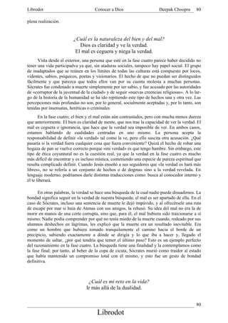 Librodot                             Conocer a Dios                     Deepak Choopra      80

plena realización.


                         ¿Cuál es la naturaleza del bien y del mal?
                            Dios es claridad y ve la verdad.
                          El mal es ceguera y niega la verdad.
      Vista desde el exterior, una persona que esté en la fase cuatro parece haber decidido no
tener una vida participadva ya que, sin ataduras sociales, tampoco hay papel social. El grupo
de inadaptados que se reúnen en los límites de todas las culturas está compuesto por locos,
videntes, sabios, psíquicos, poetas y visionarios. El hecho de que no puedan ser distinguidos
fácilmente y que parezca que todos ellos van por su cuenta molesta a muchas personas.
Sócrates fue condenado a muerte simplemente por ser sabio, y fue acusado por las autoridades
de «corruptor de la juventud de la ciudad» y de seguir «nuevas creencias religiosas». A lo lar-
go de la historia de la humanidad se ha ido repitiendo este tipo de hechos una y otra vez. Las
percepciones más profundas no son, por lo general, socialmente aceptadas y, por lo tanto, son
tenidas por insensatas, heréticas o criminales.
       En la fase cuatro, el bien y el mal están aún contrastados, pero con mucha menos dureza
que anteriormente. El bien es claridad de mente, que nos trae la capacidad de ver la verdad. El
mal es ceguera o ignorancia, que hace que la verdad sea imposible de ver. En ambos casos,
estamos hablando de cualidades centradas en uno mismo. La persona acepta la
responsabilidad de definir «la verdad» tal como la ve, pero ello suscita otra acusación. ¿Qué
pasaría si la verdad fuera cualquier cosa que fuera conveniente? Quizá el hecho de robar una
hogaza de pan se vuelve correcto porque «mi verdad» es que tengo hambre. Sin embargo, este
tipo de ética coyuntural no es la cuestión real, ya que la verdad en la fase cuatro es mucho
más difícil de encontrar y es incluso mística, conteniendo una especie de pureza espiritual que
resulta complicado definir. Cuando Jesús enseñó a sus seguidores que «la verdad os hará más
libres», no se refería a un conjunto de hechos o de dogmas sino a la verdad revelada. En
lenguaje moderno, podríamos darle distintas traducciones como: busca al conocedor interno y
él te liberará.

      En otras palabras, la verdad se hace una búsqueda de la cual nadie puede disuadirnos. La
bondad significa seguir en la verdad de nuestra búsqueda; el mal es ser apartado de ella. En el
caso de Sócrates, incluso una sentencia de muerte le dejó impávido, y al ofrecérsele una ruta
de escape por mar si huía de Atenas con sus amigos, la rehusó. Su idea del mal no era la de
morir en manos de una corte corrupta, sino que, para él, el mal hubiera sido traicionarse a sí
mismo. Nadie podía comprender por qué no tenía miedo de la muerte cuando, rodeado por sus
alumnos deshechos en lágrimas, les explicó que la muerte era un resultado inevitable. Era
como un hombre que hubiera tomado tranquilamente el camino hacia el borde de un
precipicio, sabiendo exactamente a dónde se dirigía y lo que iba a hacer y, llegado el
momento de saltar, ¿por qué tendría que temer el último paso? Esto es un ejemplo perfecto
del razonamiento en la fase cuatro. La búsqueda tiene una finalidad y la contemplamos como
la fase final; por tanto, al beber de la copa de cicuta, Sócrates murió como traidor al estado
que había mantenido un compromiso total con él mismo, y esto fue un gesto de bondad
definitiva.



                                 ¿Cuál es mi reto en la vida?
                                Ir más allá de la dualidad.


                                                                                            80
                                      Librodot
 