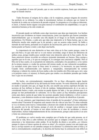 Librodot                             Conocer a Dios                     Deepak Choopra       81

     He guardado el tema del pecado, que es una cuestión espinosa, hasta que entendamos
mejor el mundo interior.


     Todos llevamos el estigma de la culpa y de la vergüenza, porque ninguno de nosotros
fue perfecto en su infancia. La culpa la encontramos incluso en culturas que no tienen la
leyenda de la caída con su herencia de pecado original. La pregunta es si la culpa es inherente,
es decir, si hemos hecho alguna cosa para merecer el sentimiento de culpabilidad, o es que la
naturaleza humana ya ha sido creada así.


      El pecado puede ser definido como algo incorrecto que deja una impresión. Los hechos
incorrectos que olvidamos no tienen consecuencias, junto con aquellos que fueron cometidos
inadvertidamente: que se incendie una olla dejada en el fuego es un hecho accidental, no
pecaminoso. En Oriente, a cada acto que deja una impresión se le llama karma, que es una
definición mucho más amplia que la de pecado y que no acarrea culpa moral. Se habla a
menudo de mal karma, pensando en el aspecto de incorrección, pero en su forma más pura, el
karma puede ser bueno o malo y aún dejar una huella.
      La importancia de esta distinción se hace más clara en la fase cuatro porque, como lo
que está bien y lo que está mal se ve con menos severidad, surge el deseo de liberarnos de
ambas cosas, porque tendría poco sentido tener esta intención antes de la fase cuatro. En las
fases anteriores hemos invertido un esfuerzo tremendo intentando ser buenos. Dios castiga a
aquellos que no lo son, y lo que no consigue él, lo consigue una conciencia culpable. Pero el
Dios de la fase cuatro, en su propósito de redención, contempla a los pecadores y a los santos
de la misma manera y a todas las acciones del mismo modo, en una valoración escandalosa.
La sociedad existe para trazar la línea entre lo correcto y lo incorrecto, no para borrarla.
Cuando Jesús confraternizaba con leprosos y marginados, menospreciaba las normas
religiosas y reducía los cientos de leyes judías a dos (no tendrás otro Dios más que a mí y ama
a tu prójimo como a ti mismo), la buena gente que estaba a su alrededor pensaba que estaba
loco o que era un criminal.

      De hecho, era extremadamente responsable. En su frase «Recogeréis según hayáis
sembrado», Jesús manifestó la ley del karma de forma sucinta. No tenía intención de quitar de
en medio el pecado sino que, en lugar de ello, nos enseñó una norma espiritual élevada: tus
acciones de hoy definen tu futuro el día de mañana. Independientemente de si un acto es
considerado bueno o malo, esta norma no puede dejarse de lado, y los que piensan que sí es
porque no han profundizado lo suficiente. En la fase cuatro ya hay bastantes percepciones
como para darse cuenta de que todas las acciones pasadas tienen tendencia a volver a casa a
descansar, y esta dinámica resulta ser más importante que el hecho de identificar el pecado.
      Si es así, entonces ¿qué importancia tiene el perdón de los pecados? ¿Cómo redimimos
nuestra alma? Encontrar la respuesta será nuestro reto de vida en esta fase. Un alma redimida
se ve a sí misma como nueva e inmaculada y alcanzar este estado de inocencia sería imposible
de acuerdo con la ley del karma, porque el ciclo de sembrar y recoger nunca termina (a
diferencia del pecado, el karma se nos aferra incluso en el caso de accidentes y errores
inadvertidos, incluso independientemente de las circunstancias, porque cada acción es un acto
y tiene sus consecuencias).
      El problema se vuelve mucho más complejo por el hecho de que cada persona, en el
curso de su vida, lleva a cabo millones de acciones que se solapan a todos los niveles. Las
emociones y las intenciones están unidas. Si un hombre da dinero a un pobre, ¿es virtuoso
aunque le mueva el deseo egoísta de salvar su alma? ¿Es correcto casarse con una mujer que
lleva a un hijo nuestro en sus entrañas aunque no la amemos? La distinción entre el bien y el
mal es extremadamente complicada y la doctrina del karma hace la estimación más difícil en
                                                                                             81
                                      Librodot
 