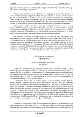 Librodot                              Conocer a Dios                      Deepak Choopra       82

lugar de facilitarla, porque la mente puede siempre encontrar algún pequeño detalle que
previamente nos había pasado por alto.

      Puede costarnos toda una vida solucionar este enigma pero es sencillo, al menos en
teoría: el alma se redime dirigiéndola a Dios. Un Dios redentor es el único ser en el cosmos
que está exento de karma (o pecado) o, para ser más exactos, Dios trasciende karma porque
sólo él no está en el cosmos. A una persona que esté en la fase cuatro no le interesa rezar para
librarse de todo lo que hizo mal anteriormente, sino que lo que desea es la forma de salir del
cosmos; en otras palabras, quiere revocar aquello de «Recogeréis según hayáis sembrado».
      ¿Cómo puede suceder esto? Es evidente que nadie puede revocar la ley de causa y
efecto. En Oriente dicen, usando la terminología del karma, que las malas acciones persiguen
el alma a través del tiempo y del espacio hasta que la deuda ha sido pagada. Incluso la muerte
no puede abolir una deuda kármica, que sólo se salda volviéndonos víctimas de la misma
mala acción que cometimos o borrando malas huellas con buenas acciones.
      Sin embargo, a nivel de la segunda atención, este ciclo no tiene importancia, y no
necesitamos de ningún modo revocar la ley del karma. A pesar de toda la actividad que se ve
en la superficie de la vida hay una partícula de conciencia interior que no se toca. En el
momento en que se levantan por la mañana, un santo y un pecador están en la misma
posición; ambos se sienten vivos y conscientes. Este lugar está fuera del alcance de premio o
castigo, no conociendo dualidad. Por lo tanto, en la fase cuatro, el reto es encontrar este lugar,
retenerlo y vivir en él. Una vez que esta labor ha sido realizada, la dualidad ha terminado. En
términos cristianos, el alma se ha redimido y hemos vuelto a la inocencia.



                                   ¿Cuál es mi mayor fuerza?
                                        La percepción.
                                 ¿Cuál es mi mayor obstáculo?
                                          El, engaño.

      Ya he dicho anteriormente que en la fase cuatro hemos cortado las amarras y ahora
sabemos por qué. La búsqueda interior se convierte en deshacer nuestras ataduras, que no se
liberan todas a la vez porque no son todas iguales. Es perfectamente normal llegar a profundas
percepciones sobre uno mismo y sentirse aún avergonzado o culpable como un niño por
determinadas cosas. El alma es como el desfile de un ejército roto; algunos aspectos lo
empujan hacia adelante, y otros lo retienen atrás.
      La razón para esto es otra vez kármica, porque no todas nuestras acciones dejan las
mismas huellas.' Algunas personas están obsesionadas de por vida por incidentes
pertenecientes al pasado que son aparentemente pequeños. Conozco a un hombre que había
tenido que despedir a cientos de empleados, reorganizar negocios que se iban a pique y
decidir, de una forma o de otra, el destino de muchas personas. Sus decisiones causaron cada'
vez dolor y quejas, sin importar lo bien intencionadas que fueran. Actualmente duerme
perfectamente a pesar de todo ello y, sin embargo, no se perdona el hecho de no haber podido
estar al lado de su madre cuando ésta murió y el hecho de haber dejado tantas cosas sin decir
lo hace sentirse culpable cada día. Él sabe perfectamente que su madre tenía conciencia de su
amor por ella, pero sin embargo no se cura de su culpabilidad.


     Debido a su intensa subjetividad, la fase cuatro necesita nuevas tácticas ya que nadie
puede ofrecernos la absolución desde el exterior. Para salvar un obstáculo necesitamos
nuestra propia percepción, y si no lo podemos salvar, luchamos contra el engaño hasta que lo
                                                                                               82
                                       Librodot
 