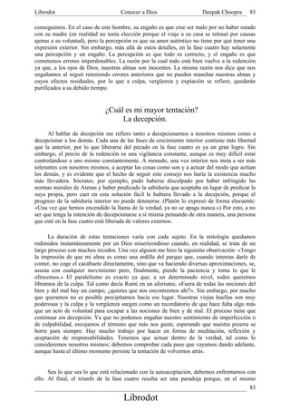 Librodot                            Conocer a Dios                    Deepak Choopra      83

conseguimos. En el caso de este hombre, su engaño es que cree ser malo por no haber estado
con su madre (en realidad no tenía elección porque el viaje a su casa se retrasó por causas
ajenas a su voluntad), pero la percepción es que su amor auténtico no tiene por qué tener una
expresión exterior. Sin embargo, más allá de estos detalles, en la fase cuatro hay solamente
una percepción y un engaño. La percepción es que todo es correcto, y el engaño es que
cometemos errores imperdonables. La razón por la cual todo está bien vuelve a la redención
ya que, a los ojos de Dios, nuestras almas son inocentes. La misma razón nos dice que nos
engañamos al seguir reteniendo errores anteriores que no pueden manchar nuestras almas y
cuyos efectos residuales, por lo que a culpa, vergüenza y expiación se refiere, quedarán
purificados a su debido tiempo.


                             ¿Cuál es mi mayor tentación?
                                  La decepción.
      Al hablar de decepción me refiero tanto a decepcionarnos a nosotros mismos como a
decepcionar a los demás. Cada una de las fases de crecimiento interior contiene más libertad
que la anterior, por lo que liberarse del pecado en la fase cuatro es ya un gran logro. Sin
embargo, el precio de la redención es una vigilancia constante, aunque es muy difícil estar
controlándose a uno mismo constantemente. A menudo, una voz interior nos insta a ser más
tolerantes con nosotros mismos, a aceptar las cosas como son y a actuar del modo que actúan
los demás, y es evidente que el hecho de seguir este consejo nos haría la existencia mucho
más llevadera. Sócrates, por ejemplo, pudo haberse disculpado por haber infringido las
normas morales de Atenas y haber predicado la sabiduría que aceptaba en lugar de predicar la
suya propia, pero caer en esta solución fácil le hubiera llevado a la decepción, porque el
progreso de la sabiduría interior no puede detenerse. (Platón lo expresó de forma elocuente:
«Una vez que hemos encendido la llama de la verdad, ya no se apaga nunca.») Por esto, a no
ser que tenga la intención de decepcionarse a sí misma pensando de otra manera, una persona
que esté en la fase cuatro está liberada de valores externos.

      La duración de estas tentaciones varía con cada sujeto. En la mitología quedamos
redimidos instantáneamente por un Dios misericordioso cuando, en realidad, se trata de un
largo proceso con muchos recodos. Una vez alguien me hizo la siguiente observación: «Tengo
la impresión de que mi alma es como una ardilla del parque que, cuando intentas darle de
comer, no coge el cacahuete directamente, sino que va haciendo diversas aproximaciones, se,
asusta con cualquier movimiento pero, finalmente, pierde la paciencia y toma lo que le
ofrecemos.» El paralelismo es exacto ya que, a un determinado nivel, todos queremos
librarnos de la culpa. Tal como decía Rumí en un aforismo, «Fuera de todas las nociones del
bien y del mal hay un campo; ¿quieres que nos encontremos ahí?». Sin embargo, por mucho
que queramos no es posible precipitarnos hacia ese lugar. Nuestras viejas huellas son muy
poderosas y la culpa y la vergüenza surgen como un recordatorio de que hace falta algo más
que un acto de voluntad para escapar a las nociones de bien y de mal. El proceso tiene que
continuar sin decepción. Ya que no podemos engañar nuestro sentimiento de imperfección o
de culpabilidad, escojamos el término que más nos guste, esperando que nuestra pizarra se
borre para siempre. Hay mucho trabajo por hacer en forma de meditación, reflexión y
aceptación de responsabilidades. Tenemos que actuar dentro de la verdad, tal como lo
consideremos nosotros mismos; debemos comprobar cada paso que vayamos dando adelante,
aunque hasta el último momento persiste la tentación de volvernos atrás.


      Sea lo que sea lo que está relacionado con la autoaceptación, debemos enfrentarnos con
ello. Al final, el triunfo de la fase cuatro resulta ser una paradoja porque, en el mismo
                                                                                          83
                                     Librodot
 