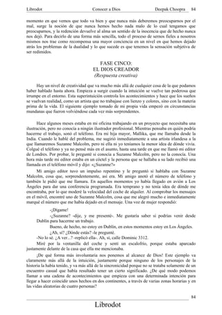 Librodot                             Conocer a Dios                     Deepak Choopra       84

momento en que vemos que todo va bien y que nunca más deberemos preocuparnos por el
mal, surge la noción de que nunca hemos hecho nada malo de lo cual tengamos que
preocuparnos, y la redención devuelve al alma un sentido de la inocencia que de hecho nunca
nos dejó. Para decirlo de una forma más sencilla, todo el proceso de sernos fieles a nosotros
mismos nos trae como recompensa una mayor conciencia en un nivel en que hemos dejado
atrás los problemas de la dualidad y lo que sucede es que tenemos la sensación subjetiva de
ser redimidos.

                                        FASE CINCO:
                                     EL DIOS CREADOR
                                     (Respuesta creativa)
     Hay un nivel de creatividad que va mucho más allá de cualquier cosa de la que podamos
haber hablado hasta ahora. Empieza a surgir cuando la intuición se vuelve tan poderosa que
irrumpe en el entorno. Esta superintuición controla los acontecimientos y hace que los sueños
se vuelvan realidad, como un artista que no trabajase con lienzo y colores, sino con la materia
prima de la vida. El siguiente ejemplo tomado de mi propia vida empezó en circunstancias
mundanas que fueron volviéndose cada vez más sorprendentes.

      Hace algunos meses estaba en mi oficina trabajando en un proyecto que necesitaba una
ilustración, pero no conocía a ningún ilustrador profesional. Mientras pensaba en quién podría
hacerme el trabajo, sonó el teléfono. Era mi hija mayor, Mallika, que me llamaba desde la
India. Cuando le hablé del problema, me sugirió inmediatamente a una artista irlandesa a la
que llamaremos Suzanne Malcolm, pero ni ella ni yo teníamos la menor idea de dónde vivía.
Colgué el teléfono y ya no pensé más en el asunto, hasta una tarde en que me llamó mi editor
de Londres. Por probar, le pregunté si conocía a Suzanne Malcolm, pero no la conocía. Una
hora más tarde mi editor estaba en un cóctel y la persona que se hallaba a su lado recibió una
llamada en el teléfono móvil y dijo: «¿Suzanne?»
      Mi amigo editor tuvo un impulso repentino y le preguntó si hablaba con Suzanne
Malcolm, cosa que, sorprendentemente, así era. Mi amigo anotó el número de teléfono y
también le pidió que me llamara. En aquellos momentos yo había llegado en avión a Los
Ángeles para dar una conferencia programada. Era temprano y no tenía idea de dónde me
encontraba, por lo que moderé la velocidad del coche de alquiler. Al comprobar los mensajes
en el móvil, encontré uno de Suzanne Malcolm, cosa que me alegró mucho e inmediatamente
marqué el número que me había dejado en el mensaje. Una voz de mujer respondió:
              -¡Dígame!
              -¿Suzanne? -dije, y me presenté-. Me gustaría saber si podrías venir desde
      Dublín para hacerme un trabajo.
              Bueno, de hecho, no estoy en Dublín, en estos momentos estoy en Los Ángeles.
              ¿Ah, sí? ¿Dónde estás? -le pregunté.
      -No lo sé. ¿A ver...? -replicó ella-. Ah, sí, calle Dominic 3312.
      Miré por la ventanilla del coche y sentí un escalofrío, porque estaba aparcado
justamente delante de la casa que ella me mencionaba.
      ¡De qué forma más involuntaria nos ponemos al alcance de Dios! Este ejemplo va
claramente más allá de la intuición, justamente porque ninguno de los personajes de la
historia la había tenido, y va más allá de la sincronicidad porque no se trataba solamente de un
encuentro casual que había resultado tener un cierto significado. ¿De qué modo podemos
llamar a una cadena de acontecimientos que empieza con una determinada intención para
llegar a hacer coincidir unos hechos en dos continentes, a través de varias zonas horarias y en
las vidas aleatorias de cuatro personas?

                                                                                             84
                                      Librodot
 