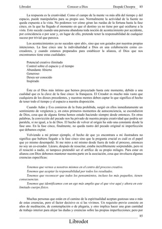 Librodot                             Conocer a Dios                     Deepak Choopra       85

      La respuesta es la creatividad. Como el campo de la mente va más allá del tiempo y del
espacio, puede manipularlos para su propio uso. Normalmente la actividad de la fuente no
queda expuesta a la vista. No podemos ver cómo giran las ruedas de la fortuna hasta la fase
cinco, en la que ha llegado el momento en que el destino ya no tiene por qué ocultarse a la
vista. Esto sucede cuando una persona abandona toda noción de acontecimiento por accidente,
por coincidencia o por azar y, en lugar de ello, pretende tener la responsabilidad de cualquier
suceso por trivial que parezca.
      Los acontecimientos ya no suceden «por ahí», sino que son guiados por nuestras propias
intenciones. La fase cinco une la individualidad a Dios en una colaboración como co-
creadores, y cuando estamos preparados para establecer la alianza, el Dios que nos
encontramos tiene estas cualidades:

     Potencial creativo ilimitado
     Control sobre el espacio y el tiempo
     Abundante Abierto
     Generoso
     Desea ser conocido
     Inspirado

      Éste es el Dios más íntimo que hemos proyectado hasta este momento, debido a una
cualidad que es la clave de la fase cinco: la franqueza. El Creador es mucho más vasto que
cualquiera de los dioses precedentes, y nuestras mentes deben captar lo que significa el hecho
de tener todo el tiempo y el espacio a nuestra disposición.
      Cuando Adán y Eva comieron de la fruta prohibida, surgió en ellos inmediatamente un
sentimiento de vergüenza y, en estos primeros momentos de autoconciencia, se escondieron
de Dios, cosa que de alguna forma hemos estado haciendo siempre desde entonces. En otras
palabras, la convicción del pecado nos ha privado de nuestra propia creatividad que podría ser
paralela, si no igual, a la de Dios. El hecho de volver al origen ha sido una constante desde la
fase uno. En la fase cinco, finalmente, no queda rastro del pecado original ni imperfección
que debamos expiar.
      Volviendo a mi primer ejemplo, el hecho de que yo encontrara a mi ilustradora no
significa que hubiera llegado a la fase cinco sino que la pregunta crucial es cuál es el papel
que yo mismo desempeñé. Si me miro a mí mismo desde fuera de todo el proceso, entonces
no soy un co-creador. Lázaro, después de resucitar, estaba increíblemente sorprendido, pero ni
él resucitó a nadie, ni tampoco pretendió ser el artífice de su propio milagro. Para estar en
alianza con Dios debemos mantener nuestra parte en la asociación, cosa que involucra algunas
creencias específicas:

      Tenemos que vernos a nosotros mismos en el centro del proceso creativo.
      Tenemos que aceptar la responsabilidad por todos los resultados.
      Tenemos que reconocer que todos los pensamientos, incluso los más pequeños, tienen
consecuencias.
      Tenemos que identificamos con un ego más amplio que el que vive aquí y ahora en este
limitado cuerpo físico.


      Muchas personas que están en el camino de la espiritualidad aceptan gustosas una o más
de estas creencias, pero el factor decisivo es si las vivimos. Un requisito previo consiste en
años de meditación, de contemplación o de plegaria, y otro implica hacer una gran cantidad
de trabajo interior para alejar las dudas y creencias sobre las propias imperfecciones; pero por
                                                                                             85
                                      Librodot
 