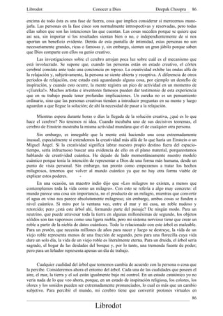 Librodot                              Conocer a Dios                      Deepak Choopra       86

encima de todo ésta es una fase de fuerza, cosa que implica considerar si merecemos mane-
jarla. Las personas en la fase cinco son normalmente introspectivas y reservadas, pero todas
ellas saben que son las intenciones las que cuentan. Las cosas suceden porque se quiere que
así sea, sin importar si los resultados sientan bien o no, e independientemente de si nos
aportan un beneficio evidente. Detrás de esta pantalla de intimidad, estas personas no son
necesariamente grandes, ricas o famosas y, sin embargo, sienten un gran júbilo porque saben
que Dios comparte con ellos su genio creativo.
      Las investigaciones sobre el cerebro arrojan poca luz sobre cuál es el mecanismo que
está involucrado. Se supone que, cuando las personas están en estado creativo, el córtex
cerebral constata ante todo una conciencia en reposo. La creatividad exhibe las ondas alfa de
la relajación y, subjetivamente, la persona se siente abierta y receptiva. A diferencia de otros
períodos de relajación, este estado está aguardando alguna cosa, por ejemplo un destello de
inspiración, y cuando esto ocurre, la mente registra un pico de actividad en un momento de
«¡Eureka!». Muchos artistas e inventores famosos pueden dar testimonio de esta experiencia
que en su trabajo puede tener profundas implicaciones. Un eureka no es un pensamiento
ordinario, sino que las personas creativas tienden a introducir preguntas en su mente y luego
aguardan a que llegue la solución; de ahí la necesidad de pasar a la relajación.

     Mientras espera durante horas o días la llegada de la solución creativa, ¿qué es lo que
hace el cerebro? No tenemos ni idea. Cuando incubaba uno de sus decisivos teoremas, el
cerebro de Einstein mostraba la misma actividad mundana que el de cualquier otra persona.
      Sin embargo, es innegable que la mente está haciendo una cosa extremadamente
inusual, especialmente si extendemos la creatividad más allá de lo que haría un Einstein o un
Miguel Ángel. Si la creatividad significa labrar nuestro propio destino fuera del espacio-
tiempo, sería infructuoso buscar una evidencia de ello en el plano material, porqueestamos
hablando de creatividad cuántica. He dejado de lado momentáneamente nuestro modelo
cuántico porque tenía la intención de representar a Dios de una forma más humana, desde un
punto de vista personal. Sin embargo, tan pronto como empezamos a tratar los hechos
milagrosos, tenemos que volver al mundo cuántico ya que no hay otra forma viable de
explicar estos poderes.       -
      En una ocasión, un maestro indio dijo que «Los milagros no existen, a menos que
contemplemos toda la vida como un milagro». Con esto se refería a algo muy concreto: el
mundo parece una cosa sin importancia, no el producto de un milagro, mientras que convertir
el agua en vino nos parece absolutamente milagroso; sin embargo, ambas cosas se funden a
nivel cuántico. Si miro por la ventana veo, entre el mar y mi casa, un roble nudoso y
retorcido; pero ¿está este árbol ahí, formando parte del paisaje? De ningún modo. Para un
neutrino, que puede atravesar toda la tierra en algunas millonésimas de segundo, los objetos
sólidos son tan vaporosos como una ligera niebla, pero mi sistema nervioso tiene que crear un
roble a partir de la niebla de datos cuánticos. Todo lo relacionado con este árbol es maleable.
Para un protón, que necesita millones de años para nacer y luego se destruye, la vida de un
viejo roble representa menos de una fracción de segundo, pero para una florecilla cuya vida
dure un solo día, la vida de un viejo roble es literalmente eterna. Para un druida, el árbol sería
sagrado, el hogar de las deidades del bosque y, por lo tanto, una tremenda fuente de poder;
pero para un leñador representa apenas un día de trabajo.


      Cualquier cualidad del árbol que tomemos cambia de acuerdo con la persona o cosa que
la percibe. Consideremos ahora el entorno del árbol. Cada una de las cualidades que poseen el
aire, el mar, la tierra y el sol están igualmente bajo mi control. En un estado catatónico yo no
vería nada de lo que veo ahora, porque, en un estado de inspiración religiosa, los colores, los
olores y los sonidos pueden ser extremadamente pronunciados, lo cual es más que un cambio
subjetivo. Para percibir el mundo, mi cerebro tiene que convertir protones virtuales en
                                                                                               86
                                       Librodot
 