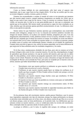 Librodot                              Conocer a Dios                      Deepak Choopra       87

información sensorial.
      Como ya hemos hablado de esto anteriormente, sólo haré notar el aspecto más
importante, que es que «aquí fuera no hay ningún árbol». Si no hay un cerebro que los cree,
no existen imágenes, sonidos, texturas, gustos ni olores.
      Estamos tan acostumbrados a aceptar el mundo tal como se nos presenta que pasamos
por alto nuestro papel creativo, aunque podemos imaginarnos un mundo sin visión, que es
aquel en que mora el pez ciego de las cuevas. Como su entorno no contiene fotones de luz
visible, no necesita ojos, lo cual no es una gran pérdida para él, sino que es solamente una
opción que no ha ejercido. Del mismo modo, una persona es capaz de crear resultados en su
vida, mientras que otra persona apenas percibirá acontecimientos al azar. La diferencia entre
ellos es una opción no ejercida.
      Somos tantos los que limitamos nuestras opciones que contemplamos una creatividad
elevada como milagrosa, aunque no lo sea. La mayoría de nosotros podemos recordar una
imagen de nuestra infancia, en la playa con nuestras familias, pongamos por caso. Con una
imaginación suficientemente vívida, podemos incluso revivir la escena, sintiendo el calor y el
brillo del sol y dejando que el oleaje nos acaricie el cuerpo. En realidad, no existe una diferen-
cia esencial entre revivir estos recuerdos en nuestra mente o ir a la playa en persona, porque
en ambos casos el cerebro está conformando fotones virtuales en un modelo de experiencia.
Cuando Jesús convirtió el agua en vino, utilizó la misma capacidad, con la única diferencia de
que tergiversó la línea arbitraria entre los resultados imaginarios y los reales.

       En la fase cinco, mariposeamos alrededor de esta línea, pero aún no estamos en la fase
de hacer milagros tales como levitar o resucitar muertos. En esta fase, desempeñamos el papel
de aprendices que desean asomarse a la caja de secretos del maestro, pero que aún no saben
nada. En otras palabras, existe todavía una pequeña separación entre la mente individual y su
origen a nivel virtual. Ponernos en la fase cinco es como colocarnos en lugar del alumno más
aventajado de Mozart o de Leonardo da Vinci, pero para ser aceptado por el maestro como un
artista, tenemos que haber desarrollado las siguientes relaciones:

     •       Necesitamos creer que nuestro profesor es realmente un gran maestro. El Dios
             Creador tiene un potencial creativo ilimitado.
     •       Confiamos en que nuestro maestro pueda hacer un trabajo de confianza en el
             medio que haya escogido. El Dios Creador utiliza el medio real, porque controla
             el tiempo y el espacio.
     •       Queremos que nuestro maestro tenga muchas cosas que enseñarnos. El Dios
             Creador es abundante y generoso.
     •       El maestro no tiene que estar tan perdido en sí mismo como para ser inabordable.
             El Dios Creador es abierto.
     •       No queremos que nuestro maestro retenga sus conocimientos reales. El Dios
             Creador desea ser conocido.
     •       Queremos que nuestro maestro trascienda la capacidad mecánica para beber en
             las fuentes del genio. El Dios Creador tiene inspiración.


      En las primeras fases del crecimiento interior, podría parecer blasfemo o por lo menos
muy imprudente emprender este tipo de relaciones, porque las etapas preliminares no desean
ni permiten tanta intimidad; pero en la fase cinco, nos damos cuenta de que Dios no es un ser
con deseos porque, como no tiene preferencias, se lo permite todo. Las inhibiciones que nos
retienen existen en nuestro interior, y esto es verdad para todos los niveles del crecimiento.
Dios contempla todas las opciones desde el mismo punto de vis-
      ta porque es infinito y, por lo tanto, lo engloba todo aunque, sin embargo, no emite

                                                                                               87
                                       Librodot
 