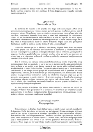 Librodot                             Conocer a Dios                     Deepak Choopra       88

sentencias. Cuando nos damos cuenta de esto, Dios nos abre repentinamente sus más pro-
fundos secretos, no porque Dios haya cambiado de forma de pensar, sino porque ha cambiado
nuestra perspectiva.



                                         ¿Quién soy?
                                  El co-creador de Dios.

      La metáfora del maestro y del aprendiz sólo llega hasta aquí porque a Dios no le
encontramos nunca en persona y no nos anuncia qué es lo que va a enseñarnos, porque todo el
proceso es interno. Sin embargo, como co-creadores, se supone que vamos a hacer algo más
que vivir y tener deseos aleatorios, como hacen la mayoría de las personas. Un co-creador se
orienta de una forma determinada hacia sus deseos, lo cual no significa en modo alguno
controlarlos o manipularlos, puesto que esto son opciones que se hacen a nivel del ego. En la
fase cinco, el proceso consiste en ser los autores de nuestras propias vidas, cosa que algunos
han llamado escribir el guión de nuestro destino. Y esto, ¿cómo se hace?
      Ante todo, tenemos que ver la diferencia entre antes y después. Antes de ser los autores
de nuestra propia vida nos sentimos poco dispuestos e impotentes y constantemente nos
suceden cosas imprevistas; cada día se nos presenta algún tipo de obstáculo, ya sea grande o
pequeño. En efecto, puede haber una confusión absoluta sobre qué es lo que queremos en
primer lugar y, si estamos en un lugar de conflicto y confusión, parece que las circunstancias
exteriores tienen las de ganar.
      Por el contrario, una vez que hemos asumido la autoría de nuestra propia vida, no se
ponen nunca en duda los resultados y, sea lo que sea lo que nos sucede, cada acontecimiento
tiene un lugar y un sentido y nos damos cuenta de que nuestro viaje espiritual adquiere
sentido hasta en el menor de los detalles. Con esto no queremos decir que el ego se despierte
cada mañana y nos arregle el día -porque los acontecimientos aún se producen de forma
impredecible-, sino que, en el momento en que éstos se producen, nos damos cuenta de que
estamos en disposición de enfrentarnos a ellos. De esta forma, no puede surgir nada que no
encuentre una respuesta en nuestro interior, y la aventura consiste en descubrir las soluciones
creativas que más nos atraigan, y como un autor que en cada página puede verter el mundo
que él mismo elija, adquirimos una autoría basada en nuestras propias inclinaciones, sin
ayuda externa y sin segundas opiniones.

     La fase cinco no es la última fase, porque hemos cruzado la línea que nos lleva a los
milagros. Podremos decir que estamos en la fase cinco por la forma en que obtenemos aquello
que queremos. Si nos fiamos casi por completo de nuestro proceso interno, entonces, con un
esfuerzo mínimo, seremos co-creadores de la realidad.


                                    ¿Cómo encajo en esto?
                                     Hago propósitos.

      Si nos metemos en detalles, el acto de la creación se puede reducir a un solo ingrediente:
la intención. En la fase cinco, no tenemos por qué dominar técnicas esotéricas, ni trucos
mágicos para que un pensamiento se convierta en realidad, ni secretos para obrar milagros.
Las cosas suceden con sólo proponérselas. Cuando se entrevista a personas que han tenido
éxito, oímos muchas veces la misma fórmula: «Tenía un sueño y me aferré a él porque sabía
que se haría realidad.» Esta actitud es un síntoma, podríamos decir el síntoma, de la co-
creación. Desde luego que hay que trabajar mucho para alcanzar cualquier logro importante,
                                                                                             88
                                      Librodot
 