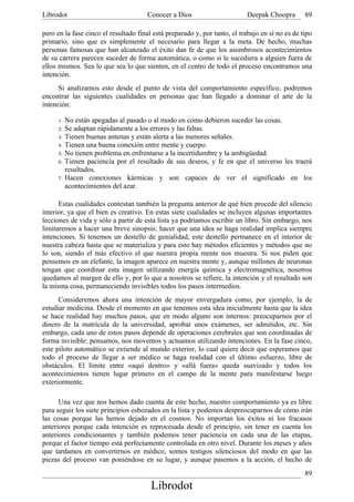 Librodot                              Conocer a Dios                       Deepak Choopra        89

pero en la fase cinco el resultado final está preparado y, por tanto, el trabajo en sí no es de tipo
primario, sino que es simplemente el necesario para llegar a la meta. De hecho, muchas
personas famosas que han alcanzado el éxito dan fe de que los asombrosos acontecimientos
de su carrera parecen suceder de forma automática, o como si le sucediera a alguien fuera de
ellos mismos. Sea lo que sea lo que sienten, en el centro de todo el proceso encontramos una
intención.
      Si analizamos esto desde el punto de vista del comportamiento específico, podremos
encontrar las siguientes cualidades en personas que han llegado a dominar el arte de la
intención:

     1. No están apegadas al pasado o al modo en como debieron suceder las cosas.
     2. Se adaptan rápidamente a los errores y las faltas.
     3. Tienen buenas antenas y están alerta a las menores señales.
     4. Tienen una buena conexión entre mente y cuerpo.
     5. No tienen problema en enfrentarse a la incertidumbre y la ambigüedad.
     6. Tienen paciencia por el resultado de sus deseos, y fe en que el universo les traerá
        resultados.
     7. Hacen conexiones kármicas y son capaces de ver el significado en los
        acontecimientos del azar.

      Estas cualidades contestan también la pregunta anterior de qué bien procede del silencio
interior, ya que el bien es creativo. En estas siete cualidades se incluyen algunas importantes
lecciones de vida y sólo a partir de esta lista ya podríamos escribir un libro. Sin embargo, nos
limitaremos a hacer una breve sinopsis: hacer que una idea se haga realidad implica siempre
intenciones. Si tenemos un destello de genialidad, este destello permanece en el interior de
nuestra cabeza hasta que se materializa y para esto hay métodos eficientes y métodos que no
lo son, siendo el más efectivo el que nuestra propia mente nos muestra. Si nos piden que
pensemos en un elefante, la imagen aparece en nuestra mente y, aunque millones de neuronas
tengan que coordinar esta imagen utilizando energía química y electromagnética, nosotros
quedamos al margen de ello y, por lo que a nosotros se refiere, la intención y el resultado son
la misma cosa, permaneciendo invisibles todos los pasos intermedios.
      Consideremos ahora una intención de mayor envergadura como, por ejemplo, la de
estudiar medicina. Desde el momento en que tenemos esta idea inicialmente hasta que la idea
se hace realidad hay muchos pasos, que en modo alguno son internos: preocuparnos por el
dinero de la matrícula de la universidad, aprobar unos exámenes, ser admitidos, etc. Sin
embargo, cada uno de estos pasos depende de operaciones cerebrales que son coordinadas de
forma invisible: pensamos, nos movemos y actuamos utilizando intenciones. En la fase cinco,
este piloto automático se extiende al mundo exterior, lo cual quiere decir que esperamos que
todo el proceso de llegar a ser médico se haga realidad con el último esfuerzo, libre de
obstáculos. El límite entre «aquí dentro» y «allá fuera» queda suavizado y todos los
acontecimientos tienen lugar primero en el campo de la mente para manifestarse luego
exteriormente.

      Una vez que nos hemos dado cuenta de este hecho, nuestro comportamiento ya es libre
para seguir los siete principios esbozados en la lista y podemos despreocuparnos de cómo irán
las cosas porque las hemos dejado en el cosmos. No importan los éxitos ni los fracasos
anteriores porque cada intención es reprocesada desde el principio, sin tener en cuenta los
anteriores condicionantes y también podemos tener paciencia en cada una de las etapas,
porque el factor tiempo está perfectamente controlada en otro nivel. Durante los meses y años
que tardamos en convertirnos en médico, somos testigos silenciosos del modo en que las
piezas del proceso van poniéndose en su lugar, y aunque pasemos a la acción, el hecho de
                                                                                                 89
                                        Librodot
 