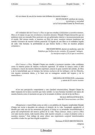 Librodot                             Conocer a Dios                      Deepak Choopra        9




     «Es un clamor de una de las mentes más brillantes de nuestro tiempo.»
                                                           RUSTUM ROY, profesor de ciencia,
                                                                        tecnología y sociedad
                                                       en la Universidad Estatal de Pensilvania



      «El verdadero don de Conocer a Dios es que nos enseña a conocernos a nosotros mismos.
Dios es el espejo en que nos revelamos a nosotros mismos. Deepak Chopra demuestra que no
podemos tener un iracundo Dios justiciero sin ser gobernados interior e inconscientemente por
el miedo. Del mismo modo, si tenemos un Dios de amor, nosotros mismos tendremos un
sentido visionario de nuestro infinito potencial. El legado de este libro es el verdadero legado
de cada vida humana: la profundidad en que hemos hecho a Dios en nuestros propios
corazones.»
                                             RICHARD MOSS, doctor en medicina, autor de
                                   Palabras que brillan en dos sentidos, El segundo" milagro,
                                                   La mariposa negra y El yo que es nosotros




      «En Conocer a Dios, Deepak Chopra nos enseña a reconocer nuestras vidas cotidianas
como la materia prima de nuestra evolución espiritual. Al utilizar la ciencia como el hilo
conductos a través de nuestro laberinto espiritual, conecta la gran cuestión del sentido, de Dios
y de la inmortalidad, que en tiempos fue terreno exclusivo de los teólogos y de los filósofos,
con nuestra existencia diaria, y lo hace con su contagioso sentido del respeto y de lo
maravilloso.»
                                                        ARIANNA HUFFINGTON, columnista
                                                                   y autora de El cuarto instinto



      «Con una percepción sorprendente y una claridad estremecedora, Deepak Chopra ha
dado respuesta de la única cuestión que tiene sentido. La raza humana recordará esta época de
nuestra historia como el momento en que se ha levantado el último velo de la faz de Dios.»
                                                                NEALE DONALD WALSCH,
                                                             autor de Conversaciones con Dios

      «Respetuoso y maravillado como un niño y con palabras de elegante simplicidad, Deepak
Chopra nos invita a descubrir sin esfuerzo el misterio de la vida. Aceptando agradecido el
desafío por cada uno de los momentos de gracia, el lector se ve arrastrado irresistiblemente a
gozar del cumplimiento del motivo global de la vida: "Para conocer, amar y servir a Dios
con toda nuestra mente, toda nuestra alma, todo nuestro corazón, y a amar al prójimo como a
nosotros mismos." Este trabajo de amor ofrece una experiencia corporal transformadora
accesible a todos los que han elegido aceptarlo.»
                                                         Hermana JUMAN BREITENBACH,
                                                                                       religiosa
                                                                                               9
                                       Librodot
 