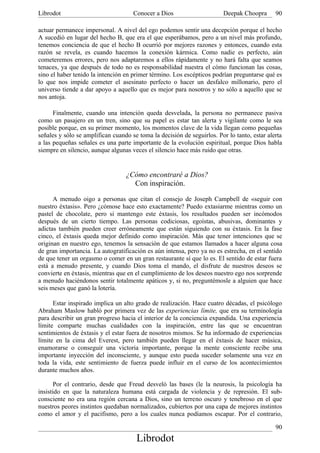 Librodot                             Conocer a Dios                     Deepak Choopra       90

actuar permanece impersonal. A nivel del ego podemos sentir una decepción porque el hecho
A sucedió en lugar del hecho B, que era el que esperábamos, pero a un nivel más profundo,
tenemos conciencia de que el hecho B ocurrió por mejores razones y entonces, cuando esta
razón se revela, es cuando hacemos la conexión kármica. Como nadie es perfecto, aún
cometeremos errores, pero nos adaptaremos a ellos rápidamente y no hará falta que seamos
tenaces, ya que después de todo no es responsabilidad nuestra el cómo funcionan las cosas,
sino el haber tenido la intención en primer término. Los escépticos podrían preguntarse qué es
lo que nos impide cometer el asesinato perfecto o hacer un desfalco millonario, pero el
universo tiende a dar apoyo a aquello que es mejor para nosotros y no sólo a aquello que se
nos antoja.

      Finalmente, cuando una intención queda desvelada, la persona no permanece pasiva
como un pasajero en un tren, sino que su papel es estar tan alerta y vigilante como le sea
posible porque, en su primer momento, los momentos clave de la vida llegan como pequeñas
señales y sólo se amplifican cuando se toma la decisión de seguirlos. Por lo tanto, estar alerta
a las pequeñas señales es una parte importante de la evolución espiritual, porque Dios habla
siempre en silencio, aunque algunas veces el silencio hace más ruido que otras.


                                  ¿Cómo encontraré a Dios?
                                    Con inspiración.

      A menudo oigo a personas que citan el consejo de Joseph Campbell de «seguir con
nuestro éxtasis». Pero ¿cómose hace esto exactamente? Puedo extasiarme mientras como un
pastel de chocolate, pero si mantengo este éxtasis, los resultados pueden ser incómodos
después de un cierto tiempo. Las personas codiciosas, egoístas, abusivas, dominantes y
adictas también pueden creer erróneamente que están siguiendo con su éxtasis. En la fase
cinco, el éxtasis queda mejor definido como inspiración. Más que tener intenciones que se
originan en nuestro ego, tenemos la sensación de que estamos llamados a hacer alguna cosa
de gran importancia. La autogratificación es aún intensa, pero ya no es estrecha, en el sentido
de que tener un orgasmo o comer en un gran restaurante sí que lo es. El sentido de estar fuera
está a menudo presente, y cuando Dios toma el mando, el disfrute de nuestros deseos se
convierte en éxtasis, mientras que en el cumplimiento de los deseos nuestro ego nos sorprende
a menudo haciéndonos sentir totalmente apáticos y, si no, preguntémosle a alguien que hace
seis meses que ganó la lotería.

      Estar inspirado implica un alto grado de realización. Hace cuatro décadas, el psicólogo
Abraham Maslow habló por primera vez de las experiencias límite, que era su terminología
para describir un gran progreso hacia el interior de la conciencia expandida. Una experiencia
límite comparte muchas cualidades con la inspiración, entre las que se encuentran
sentimientos de éxtasis y el estar fuera de nosotros mismos. Se ha informado de experiencias
límite en la cima del Everest, pero también pueden llegar en el éxtasis de hacer música,
enamorarse o conseguir una victoria importante, porque la mente consciente recibe una
importante inyección del inconsciente, y aunque esto pueda suceder solamente una vez en
toda la vida, este sentimiento de fuerza puede influir en el curso de los acontecimientos
durante muchos años.

       Por el contrario, desde que Freud desveló las bases (le la neurosis, la psicología ha
insistido en que la naturaleza humana está cargada de violencia y de represión. El sub-
consciente no era una región cercana a Dios, sino un terreno oscuro y tenebroso en el que
nuestros peores instintos quedaban normalizados, cubiertos por una capa de mejores instintos
como el amor y el pacifismo, pero a los cuales nunca podíamos escapar. Por el contrario,

                                                                                             90
                                      Librodot
 