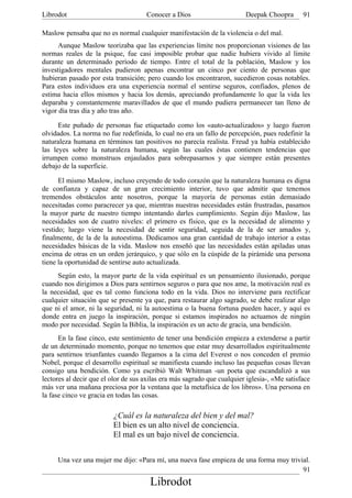 Librodot                             Conocer a Dios                      Deepak Choopra       91

Maslow pensaba que no es normal cualquier manifestación de la violencia o del mal.
      Aunque Maslow teorizaba que las experiencias límite nos proporcionan visiones de las
normas reales de la psique, fue casi imposible probar que nadie hubiera vivido al límite
durante un determinado período de tiempo. Entre el total de la población, Maslow y los
investigadores mentales pudieron apenas encontrar un cinco por ciento de personas que
hubieran pasado por esta transición; pero cuando los encontraron, sucedieron cosas notables.
Para estos individuos era una experiencia normal el sentirse seguros, confiados, plenos de
estima hacia ellos mismos y hacia los demás, apreciando profundamente lo que la vida les
deparaba y constantemente maravillados de que el mundo pudiera permanecer tan lleno de
vigor día tras día y año tras año.

      Este puñado de personas fue etiquetado como los «auto-actualizados» y luego fueron
olvidados. La norma no fue redefinida, lo cual no era un fallo de percepción, pues redefinir la
naturaleza humana en términos tan positivos no parecía realista. Freud ya había establecido
las leyes sobre la naturaleza humana, según las cuales éstas contienen tendencias que
irrumpen como monstruos enjaulados para sobrepasarnos y que siempre están presentes
debajo de la superficie.

      El mismo Maslow, incluso creyendo de todo corazón que la naturaleza humana es digna
de confianza y capaz de un gran crecimiento interior, tuvo que admitir que tenemos
tremendos obstáculos ante nosotros, porque la mayoría de personas están demasiado
necesitadas como paracrecer ya que, mientras nuestras necesidades están frustradas, pasamos
la mayor parte de nuestro tiempo intentando darles cumplimiento. Según dijo Maslow, las
necesidades son de cuatro niveles: el primero es físico, que es la necesidad de alimento y
vestido; luego viene la necesidad de sentir seguridad, seguida de la de ser amados y,
finalmente, de la de la autoestima. Dedicamos una gran cantidad de trabajo interior a estas
necesidades básicas de la vida. Maslow nos enseñó que las necesidades están apiladas unas
encima de otras en un orden jerárquico, y que sólo en la cúspide de la pirámide una persona
tiene la oportunidad de sentirse auto actualizada.
     Según esto, la mayor parte de la vida espiritual es un pensamiento ilusionado, porque
cuando nos dirigimos a Dios para sentirnos seguros o para que nos ame, la motivación real es
la necesidad, que es tal como funciona todo en la vida. Dios no interviene para rectificar
cualquier situación que se presente ya que, para restaurar algo sagrado, se debe realizar algo
que ni el amor, ni la seguridad, ni la autoestima o la buena fortuna pueden hacer, y aquí es
donde entra en juego la inspiración, porque si estamos inspirados no actuamos de ningún
modo por necesidad. Según la Biblia, la inspiración es un acto de gracia, una bendición.
      En la fase cinco, este sentimiento de tener una bendición empieza a extenderse a partir
de un determinado momento, porque no tenemos que estar muy desarrollados espiritualmente
para sentirnos triunfantes cuando llegamos a la cima del Everest o nos conceden el premio
Nobel, porque el desarrollo espiritual se manifiesta cuando incluso las pequeñas cosas llevan
consigo una bendición. Como ya escribió Walt Whitman -un poeta que escandalizó a sus
lectores al decir que el olor de sus axilas era más sagrado que cualquier iglesia-, «Me satisface
más ver una mañana preciosa por la ventana que la metafísica de los libros». Una persona en
la fase cinco ve gracia en todas las cosas.

                         ¿Cuál es la naturaleza del bien y del mal?
                         El bien es un alto nivel de conciencia.
                         El mal es un bajo nivel de conciencia.


     Una vez una mujer me dijo: «Para mí, una nueva fase empieza de una forma muy trivial.
                                                                                       91
                                       Librodot
 