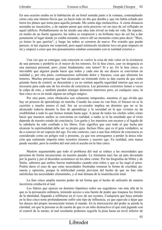 Librodot                             Conocer a Dios                     Deepak Choopra       92

En una ocasión estaba en la habitación de un hotel sentada junto a la ventana, contemplando
cómo caía una intensa lluvia que ya hacía todo un día que duraba y que me había echado por
tierra los planes que tenía para aquella jornada. Me sentía algo melancólica. A cierta distancia
asomaba un rascacielos, y de repente pensé que sería precioso ver un rayo de sol reflejado en
aquel edificio. Probablemente no he tenido una idea más trivial en toda mi vida. De repente,
en medio de un fuerte aguacero, las nubes se rompieron y un brillante rayo de sol fue a dar
justamente al lugar donde yo estaba mirando; estuvo allí un momento como para decir: "Bien,
ya tienes lo que querías", y luego las nubes se cerraron de nuevo. Por extraño que pueda
parecer, ni tan siquiera me sorprendí, pero aquel minúsculo incidente tuvo un gran impacto en
mí y empecé a creer que mis pensamientos estaban conectados con la realidad exterior.»


      Una vez que se consigue, esta conexión se vuelve la cosa de más valor en la existencia
de una persona y perderla es el mayor de los temores. En la fase cinco, caer en desgracia es
una amenaza personal, pero ¿tiene fundamento, este temor? Sí y no. En la fase cinco, es
inevitable que alguien pueda hacer que todos y cada uno de sus deseos se conviertan en
realidad y, por otra parte, continuaremos sufriendo dolor y fracasos, cosa que alimenta los
temores. Muchas personas que han alcanzado un tremendo éxito se dan cuenta de que están
girando fuera de control, se descentran y ya no sienten aquella seguridad interior que nos es
necesaria para cada uno de los niveles de conciencia. Las presiones exteriores tienen a veces
la culpa de esto, y también pueden emerger demonios interiores pero, en cualquier caso, la
fase cinco no es en modo alguno un refugio mágico.
      Por otra parte, estos obstáculos son solamente temporales, mientras el ego olvida que
hay un proceso de aprendizaje en marcha. Cuando las cosas no van bien, el fracaso no es la
cuestión y mucho menos el mal. Ser un co-creador implica un dominio que no se ha
alcanzado todavía durante la fase de aprendizaje y la sociedad en la que vivimos no da
credibilidad a todo lo que hemos tratado hasta aquí. A pesar de todos los clichés sobre cómo
hacer que nuestros sueños se conviertan en realidad, a nadie se le ha enseñado que el éxito
depende de nuestro estado de conciencia. Los gurús y los maestros son escasos y el legado de
la sabiduría ha sido confiado a los libros. Esto significa que casi todo el que lucha por
alcanzar la espiritualidad debe ser su propio guía. Incluso Dios, que es el guía verdadero, se
da a conocer en un 'aspecto del ego. En este contexto, caer a una fase inferior de conciencia es
considerado como un peligro real y presente, ya que nos arriesgamos a perder la única rela-
ción que realmente importa entre nosotros mismos y nuestro ego. En realidad, esto nunca
puede suceder, pero la sombra del mal está al acecho en la fase cinco.

      Maslow argumentaba que todo el problema del mal se reduce a las necesidades que
persisten de forma inconsciente en nuestro pasado. La Alemania nazi fue un país devastado
por la guerra y por el desorden económico en los años veinte. Por las biografías de Hitler y de
Stalin, sabemos que ambos fueron maltratados cuando eran niños y que se les negó el amor.
Podría darse el caso de que estas necesidades frustradas tomaran la forma de crueldad, pa-
ranoia y opresión, porque la infelicidad común proviene del hecho de que no han sido
satisfechas las necesidades elementales, y el mal dimana de la insatisfacción total.
      La fase cinco amplía nuestro poder de tal forma que el hecho de utilizarlo de manera
incorrecta conducirá al mal.
      Los líderes que ejercen un dominio hipnótico sobre sus seguidores van más allá de lo
que es la persuasión ordinaria, teniendo acceso a una fuente de poder que traspasa los límites
de la identidad, llegando a infiltrarse en el «yo» de sus oyentes. Cualquiera que haya entrado
en la fase cinco teme profundamente sufrir este tipo de influencia, ya que equivale a dejar que
los deseos del propio inconsciente tomen el mando. En la intoxicación del poder se pierde la
claridad, sin que la persona se dé cuenta de que es un niño destructivo el que está jugando con
el control de la mente; al mal resultante podemos seguirle la pista hasta un nivel inferior de
                                                                                             92
                                      Librodot
 