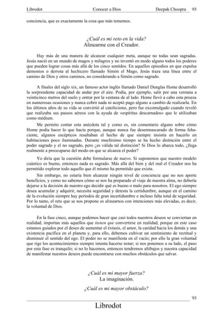 Librodot                            Conocer a Dios                     Deepak Choopra      93

conciencia, que es exactamente la cosa que más tememos.



                                ¿Cuál es mi reto en la vida?
                               Alinearme con el Creador.

      Hay más de una manera de alcanzar cualquier meta, aunque no todas sean sagradas.
Jesús nació en un mundo de magos y milagros y no inventó en modo alguno todos los poderes
que pueden lograr cosas más allá de los cinco sentidos. En aquellos episodios en que expulsa
demonios o derrota al hechicero llamado Simón el Mago, Jesús traza una línea entre el
camino de Dios y otros caminos, no considerando a Simón como sagrado.

      A finales del siglo xix, un famoso actor inglés llamado Daniel Dunglas Home desarrolló
la sorprendente capacidad de andar por el aire. Podía, por ejemplo, salir por una ventana a
veinticinco metros del suelo y entrar por la ventana de al lado. Home llevó a cabo esta proeza
en numerosas ocasiones y nunca cobró nada ni aceptó pago alguno a cambio de realizarla. En
los últimos años de su vida se convirtió al catolicismo, pero fue excomulgado cuando reveló
que realizaba sus paseos aéreos con la ayuda de «espíritus descarnados» que le utilizaban
como médium.
      Me permito contar esta anécdota tal y como es, sin comentario alguno sobre cómo
Home podía hacer lo que hacía porque, aunque nunca fue desenmascarado de forma feha-
ciente, algunos escépticos resaltaban el hecho de que siempre insistía en hacerlo en
habitaciones poco iluminadas. Durante muchísimo tiempo se ha hecho distinción entre el
poder sagrado y el no sagrado, pero ¿es válida tal distinción? Si Dios lo abarca todo, ¿llega
realmente a preocuparse del modo en que se alcanza el poder?
      Yo diría que la cuestión debe formularse de nuevo. Si suponemos que nuestro modelo
cuántico es bueno, entonces nada es sagrado. Más allá del bien y del mal el Creador nos ha
permitido explorar todo aquello que él mismo ha permitido que exista.
      Sin embargo, no estaría bien alcanzar ningún nivel de conciencia que no nos aporte
beneficios, y como no sabemos cómo se nos ha preparado el viaje de nuestra alma, no debería
dejarse a la decisión de nuestro ego decidir qué es bueno o malo para nosotros. El ego siempre
desea acumular y adquirir, necesita seguridad y detesta la certidumbre, aunque en el camino
de la evolución siempre hay períodos de gran incertidumbre e incluso falta total de seguridad.
Por lo tanto, el reto que se nos propone es alinearnos con intenciones más elevadas, es decir,
la voluntad de Dios.

      En la fase cinco, aunque podemos hacer que casi todos nuestros deseos se conviertan en
realidad, importan más aquellos que tienen que convertirse en realidad, porque en este caso
estamos guiados por el deseo de aumentar el éxtasis, el amor, la caridad hacia los demás y una
existencia pacífica en el planeta y, para ello, debemos cultivar un sentimiento de rectitud y
disminuir el sentido del ego. El poder no se manifiesta en el vacío; por ello la gran voluntad
que rige los acontecimientos siempre intenta hacerse notar; si nos ponemos a su lado, el paso
por esta fase es tranquilo; si no lo hacemos, entonces tendremos altibajos y nuestra capacidad
de manifestar nuestros deseos puede encontrarse con muchos obstáculos que salvar.



                                 ¿Cuál es mi mayor fuerza?
                                     La imaginación.
                               ¿Cuál es mi mayor obstáculo?
                                                                                           93
                                     Librodot
 