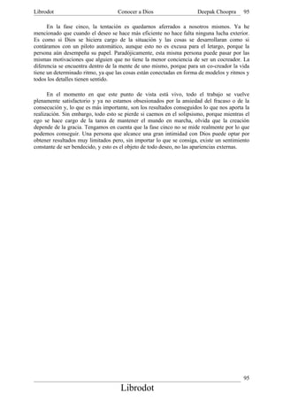 Librodot                           Conocer a Dios                    Deepak Choopra      95

      En la fase cinco, la tentación es quedarnos aferrados a nosotros mismos. Ya he
mencionado que cuando el deseo se hace más eficiente no hace falta ninguna lucha exterior.
Es como si Dios se hiciera cargo de la situación y las cosas se desarrollaran como si
contáramos con un piloto automático, aunque esto no es excusa para el letargo, porque la
persona aún desempeña su papel. Paradójicamente, esta misma persona puede pasar por las
mismas motivaciones que alguien que no tiene la menor conciencia de ser un cocreador. La
diferencia se encuentra dentro de la mente de uno mismo, porque para un co-creador la vida
tiene un determinado ritmo, ya que las cosas están conectadas en forma de modelos y ritmos y
todos los detalles tienen sentido.

      En el momento en que este punto de vista está vivo, todo el trabajo se vuelve
plenamente satisfactorio y ya no estamos obsesionados por la ansiedad del fracaso o de la
consecución y, lo que es más importante, son los resultados conseguidos lo que nos aporta la
realización. Sin embargo, todo esto se pierde si caemos en el solipsismo, porque mientras el
ego se hace cargo de la tarea de mantener el mundo en marcha, olvida que la creación
depende de la gracia. Tengamos en cuenta que la fase cinco no se mide realmente por lo que
podemos conseguir. Una persona que alcance una gran intimidad con Dios puede optar por
obtener resultados muy limitados pero, sin importar lo que se consiga, existe un sentimiento
constante de ser bendecido, y esto es el objeto de todo deseo, no las apariencias externas.




                                                                                         95
                                     Librodot
 