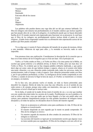 Librodot                            Conocer a Dios                      Deepak Choopra      97

     Transformador
     Místico
     Iluminado
     Está más allá de las causas
     Existe
     Cura
     Mágico
     Alquimista

      Las palabras sólo pueden darnos una vaga idea del ser del que estamos hablando. Un
Dios de milagros está inmerso tan profundamente en el mundo cuántico que incluso aquellos
que han pasado años de su vida en la plegaria y la meditación puede que no hayan detectado
huellas de él. El mundo material está organizado para funcionar sin su presencia, lo cual hace
que el Dios de los milagros sea profundamente místico incluso desde el punto de vista
religioso. ¿Estaba Jesús exagerando cuando hizo su afirmación más espectacular acerca de los
poderes que Dios puede conceder?

     Yo os digo que si vuestra fe fuera solamente del tamaño de un grano de mostaza, diríais
a esta montaña: «Muévete de aquí para allá», y la montaña se movería; nada os sería
imposible.

     Esta promesa tiene una explicación. Consideremos la descripción de la creación que se
hace en el más místico de los Evangelios que es el de san Juan: «En el principio era
      Verbo y el Verbo estaba en Dios, y el Verbo era Dios.» En otras partes de la Biblia, un
escritor que quería referirse a la sabiduría divina, la llamó el Verbo, pero san Juan dice «el
Verbo es Dios». Es evidente que no hay ninguna palabra ordinaria implicada, y que quiere
decir algo así como: antes de que hubiera tiempo y espacio, afuera en el cosmos sólo había
una tenue vibración y en esta vibración estaba contenido todo, todos los universos, todos los
acontecimientos, todo el tiempo y todo el espacio. Esta vibración primordial estaba con Dios
y, por lo que podemos profundizar, es Dios. La inteligencia divina estaba comprimida en este
«Verbo» y cuando al universo le llegó la hora de nacer, el «Verbo» se transformó a sí mismo
en energía y en materia.

      En la fase seis, una persona vuelve al mundo, en toda su fuerza primordial, para
descubrir los orígenes. Detrás de todas las cosas hay una vibración, no en el sentido de una
onda sonora o de energía, porque estas ondas son materiales, sino que es la «madre de las
vibraciones» al nivel virtual que lo incluye todo.
      En la India, el sonido de la madre divina tomó el nombre de om, y se cree que meditar
con este sonido desvelará todos los secretos de la madre. Posiblemente om sea la palabra a la
cual se refiere san Juan, cosa que nadie que no haya llegado a la fase seis podrá saber con
certeza, pero podemos imaginárnoslo porque los más grandes hacedores de milagros tienen
discípulos y en todas las épocas, los discípulos dicen lo mismo del maestro sagrado:

     •       Estar en su presencia es suficiente como para cambiarnos la vida. El Dios de los
             milagros es transformador.
     •       El maestro desprende un aura sagrada que la mente no puede comprender. El
             Dios de los milagros es místico.
     •       Un maestro sagrado da muestras de altos estados de conciencia. El Dios de los
             milagros es iluminado.
     •       Las acciones del maestro se rigen por un razonamiento secreto que algunas veces
             no tiene sentido para sus seguidores. El Dios de los milagros está más allá de las
                                                                                            97
                                      Librodot
 