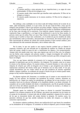 Librodot                            Conocer a Dios                     Deepak Choopra      98

            causas.
     •     El maestro purifica a otras personas de sus imperfecciones y es capaz de curar
           enfermedades. El Dios de los milagros cura.
     •     El maestro puede obrar maravillas que desafían toda explicación. El Dios de los
           milagros es mágico.
     •     El maestro puede interesarse en la ciencia esotérica. El Dios de los milagros es
           alquimista.


      Sin embargo, estas cualidades no nos dicen nada del trabajo interior de la mente de un
santo. ¿Qué mecanismo cerebral, si es que existe, nos da una visión de Dios y hace que los
milagros sean posibles? Todo lo que tenemos son pistas aisladas. Algunos investigadores han
especulado sobre el hecho de que los dos hemisferios del cerebro se equilibran completamente
en las fases más elevadas de la conciencia. Una tradición yóguica sostiene que también la
respiración llega a equilibrarse y, en lugar de dar preferencia a una de las fosas nasales, la
persona siente que de ambas fluye un suave flujo rítmico de respiración. Otra especulación
sostiene que el cerebro se hace más «coherente», en el sentido de que los modelos de ondas
que normalmente están en desorden y desconectadas se sincronizan, del mismo modo que el
batir sincronizado de millones de células del corazón durante el ritmo normal cardíaco, pero
esta coherencia ha sido raramente detectada y aún se debate sobre ella.

      Por lo tanto, lo que nos queda es una esquiva función cerebral que yo llamaré la
respuesta visionaria, que está marcada por la capacidad de cambiar los estados de energía
fuera del cuerpo, siendo la causa de que se transformen los objetos y los acontecimientos.
Aunque todo esto pueda sonar muy vago, para alguien que esté en la fase seis, los milagros
son tan fáciles como cualquier otro proceso mental, y ningún investigador del cerebro ha
podido llegar muy lejos en la tarea de describir el cambio necesario que debe conseguirse para
hacer un milagro.
     Una vez que hemos admitido la existencia de la respuesta visionaria, es fascinante
aprender lo importantes que son los símbolos y las imágenes. Por ejemplo, curar no es nunca
lo mismo en las distintas culturas. En nuestra cultura, el corazón humano es visto como una
máquina de relojería que sufre un desgaste con el tiempo y que arreglamos por medio de
reparaciones mecánicas del mismo modo que lo haríamos con un reloj usado. O sea que,
cuando descubrimos que los viudos sufren de una alta incidencia de muertes repentinas
debido a ataques cardíacos, no acabamos de encajar el hecho de que la tristeza puede matar,
porque no hay muchas máquinas que mueran de tristeza.

      En algunas regiones del Amazonas, se considera que el cuerpo es una extensión de la
jungla. En este entorno, las hormigas son portadoras de toxinas, venenos, alimentos en
putrefacción, etc. Según nos explica un antropólogo, un aldeano fue en una ocasión a ver al
curandero local con un absceso inflamado en la mandíbula debido a un diente infectado. El
curandero ató un cordel alrededor del diente e inmediatamente, una fila de grandes hormigas
salió de la boca del aldeano pasando por el cordel. Se llevaron las toxinas y el aldeano se
recuperó sin tener que perder el diente.
      Dejando aparte los símbolos, ¿de qué forma se efectuó la curación? Recordemos
también a los cirujanos psíquicos de las Filipinas, que parece que penetran con las manos en
el cuerpo de los pacientes y extraen todo tipo de tejidos sangrantes, ninguno de los cuales es
de los que se encuentran dentro del cuerpo durante la autopsia. En muchos casos, los
pacientes informan de que han sentido realmente los dedos del cirujano y se habla de
curaciones espectaculares.
      En términos cuánticos podemos ofrecer una explicación de lo que hacen los curanderos
en los alrededores de lo milagroso. El curandero no utiliza la hipnosis, pero al mismo tiempo
                                                                                           98
                                     Librodot
 
