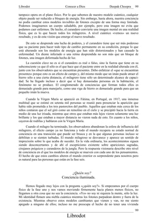 Librodot                             Conocer a Dios                      Deepak Choopra       99

tampoco opera en el plano físico. Por lo que sabemos de nuestro modelo cuántico, cualquier
objeto puede ser reducido a bloques de energía. Sin embargo, hasta ahora, nuestra conciencia
no podía cambiar estos modelos invisibles de fotones excepto de una forma muy limitada.
Podemos imaginarnos un cuerpo saludable, por ejemplo, pero esta imagen no evita que
podamos caer enfermos. De hecho, el curandero convierte una imagen mental en una realidad
física, que es lo que hacen todos los milagreros. A nivel cuántico «vemos» un nuevo
resultado, y es de esta visión que emerge el nuevo resultado.

      De esto se desprende una lucha de poderes, y el curandero tiene que ser más poderoso
que su paciente para hacer todo tipo de cambio permanente en su condición, porque lo que
está alterando son los modelos de energía que han sido distorsionados y han causado la
enfermedad. Un diente infectado o una retina desprendida no son más que un bloque de
fotones, una imagen deformada hecha de luz.
      La cuestión clave no es si el curandero es real o falso, sino la fuerza que tiene en su
subconsciente ya que él sólo es el que hace que el paciente entre en la realidad alterada con él,
junto con los observadores que se encuentran presentes. Debo enfatizar el «que se encuentran
presentes» porque esto es un efecto de campo y, del mismo modo que un imán puede atraer el
hierro sólo a una cierta distancia, el milagrero tiene sólo un determinado alcance de capaci-
dad. Se ha llegado incluso a decir que si hay demasiadas personas en la habitación, el
fenómeno no se produce. El conglomerado de conciencias que forman todos ellos es
demasiado grande para manejarlo, como una viga de hierro es demasiado grande para que un
pequeño imán la mueva.

      Cuando la Virgen María se apareció en Fátima, en Portugal, en 1917, una inmensa
multitud que se estimó en setenta mil personas se reunió para presenciar la aparición que
había sido prometida a los tres pastorcitos del pueblo. Aquellos que estaban más cerca de los
niños contaron que el sol giró como un remolino en el cielo y se precipitó hacia la tierra en
medio de una luz irisada, mientras que otros que estaban más lejos vieron solamente una luz
brillante y los que estaban a mayor distancia no vieron nada de esto. En cuanto a los niños,
cayeron de rodillas y hablaron con la Virgen María.
      Cuando el milagro ha terminado, los observadores abandonan la esfera de influencia del
milagrero, el efecto campo ya no funciona y todo el mundo recupera su estado normal de
conciencia en una transición que puede ser brusca y en la que algunas personas incluso se
debilitan o se sienten turbadas. El mundo milagroso se desvanece y aparece un sentido de
imprecisión sobre lo que acaba de suceder. En la vida ordinaria, los acontecimientos siguen
siendo desconcertantes y de ahí el escepticismo existente sobre apariciones sagradas,
cirujanos psíquicos y curanderos de la jungla. Pero la respuesta visionaria describe otro nivel
de conciencia en el que los modelos de energía se mueven con cada uno de los pensamientos.
El hecho de que estos cambios alteren el mundo exterior es sorprendente para nosotros pero
es natural para las personas que están en la fase seis.



                                         ¿Quién soy?
                                   Conciencia iluminada.

      Hemos llegado muy lejos con la pregunta «¿quién soy?». Si empezamos por el cuerpo
físico de la fase uno y nos vamos moviendo firmemente hacia planos menos físicos, no
llegamos a otra cosa que no sea la conciencia. «Yo» no soy ni siquiera la mente, sólo la luz.
Mi identidad flotaen una niebla cuántica mientras los fotones parpadean dentro y fuera de la
existencia. Mientras observo estos modelos cambiantes que vienen y van, no me siento
apegado a ninguno de ellos; incluso no me preocupa el hecho de no tener una vivienda
                                                                                              99
                                       Librodot
 