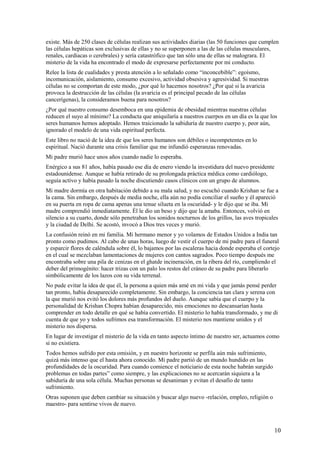 existe. Más de 250 clases de células realizan sus actividades diarias (las 50 funciones que cumplen
las células hepáticas son exclusivas de ellas y no se superponen a las de las células musculares,
renales, cardiacas o cerebrales) y sería catastrófico que tan sólo una de ellas se malograra. El
misterio de la vida ha encontrado el modo de expresarse perfectamente por mi conducto.
Relee la lista de cualidades y presta atención a lo señalado como “inconcebible”: egoísmo,
incomunicación, aislamiento, consumo excesivo, actividad obsesiva y agresividad. Si nuestras
células no se comportan de este modo, ¿por qué lo hacemos nosotros? ¿Por qué si la avaricia
provoca la destrucción de las células (la avaricia es el principal pecado de las células
cancerígenas), la consideramos buena para nosotros?
¿Por qué nuestro consumo desemboca en una epidemia de obesidad mientras nuestras células
reducen el suyo al mínimo? La conducta que aniquilaría a nuestros cuerpos en un día es la que los
seres humanos hemos adoptado. Hemos traicionado la sabiduría de nuestro cuerpo y, peor aún,
ignorado el modelo de una vida espiritual perfecta.
Este libro no nació de la idea de que los seres humanos son débiles o incompetentes en lo
espiritual. Nació durante una crisis familiar que me infundió esperanzas renovadas.
Mi padre murió hace unos años cuando nadie lo esperaba.
Enérgico a sus 81 años, había pasado ese día de enero viendo la investidura del nuevo presidente
estadounidense. Aunque se había retirado de su prolongada práctica médica como cardiólogo,
seguía activo y había pasado la noche discutiendo casos clínicos con un grupo de alumnos.
Mi madre dormía en otra habitación debido a su mala salud, y no escuchó cuando Krishan se fue a
la cama. Sin embargo, después de media noche, ella aún no podía conciliar el sueño y él apareció
en su puerta en ropa de cama apenas una tenue silueta en la oscuridad- y le dijo que se iba. Mi
madre comprendió inmediatamente. Él le dio un beso y dijo que la amaba. Entonces, volvió en
silencio a su cuarto, donde sólo penetraban los sonidos nocturnos de los grillos, las aves tropicales
y la ciudad de Delhi. Se acostó, invocó a Dios tres veces y murió.
La confusión reinó en mi familia. Mi hermano menor y yo volamos de Estados Unidos a India tan
pronto como pudimos. Al cabo de unas horas, luego de vestir el cuerpo de mi padre para el funeral
y esparcir flores de caléndula sobre él, lo bajamos por las escaleras hacia donde esperaba el cortejo
en el cual se mezclaban lamentaciones de mujeres con cantos sagrados. Poco tiempo después me
encontraba sobre una pila de cenizas en el ghatde incineración, en la ribera del río, cumpliendo el
deber del primogénito: hacer trizas con un palo los restos del cráneo de su padre para liberarlo
simbólicamente de los lazos con su vida terrenal.
No pude evitar la idea de que él, la persona a quien más amé en mi vida y que jamás pensé perder
tan pronto, había desaparecido completamente. Sin embargo, la conciencia tan clara y serena con
la que murió nos evitó los dolores más profundos del duelo. Aunque sabía que el cuerpo y la
personalidad de Krishan Chopra habían desaparecido, mis emociones no descansarían hasta
comprender en todo detalle en qué se había convertido. El misterio lo había transformado, y me di
cuenta de que yo y todos sufrimos esa transformación. El misterio nos mantiene unidos y el
misterio nos dispersa.
En lugar de investigar el misterio de la vida en tanto aspecto íntimo de nuestro ser, actuamos como
si no existiera.
Todos hemos sufrido por esta omisión, y en nuestro horizonte se perfila aún más sufrimiento,
quizá más intenso que el hasta ahora conocido. Mi padre partió de un mundo hundido en las
profundidades de la oscuridad. Para cuando comience el noticiario de esta noche habrán surgido
problemas en todas partes” como siempre, y las explicaciones no se acercarán siquiera a la
sabiduría de una sola célula. Muchas personas se desaniman y evitan el desafío de tanto
sufrimiento.
Otras suponen que deben cambiar su situación y buscar algo nuevo -relación, empleo, religión o
maestro- para sentirse vivos de nuevo.

10

 