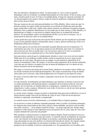 Hay otra alternativa, afirmaban los sabios. Tu mente puede ser. Así es como el segundo
demandante entró en el tribunal. La realidad última podría ser el Ser mismo. El Ser no actúa, y por
tanto, el karma jamás lo toca. Si el Ser es la realidad última, el Juego de vasana ha concluido. En
vez de preocuparnos por causas y efectos, origen de todas las tendencias, simplemente podemos
decir no hay causa ni efecto.
Dije que vasana nos da una razón para profundizar en el libre albedrío. Ahora vemos por qué. La
persona contenta con seguir siendo una marioneta, no es distinta al rebelde que grita que debe
seguir siendo libre a toda costa. Ambos están sujetos al karma; sus opiniones no suponen ninguna
diferencia. Pero si podemos identificarnos con un estado que no tiene vasanas, el libre albedrío y el
determinismo se funden; se convierten en simples instrucciones en el manual del software
kármico. En otras palabras, ambos son herramientas del Ser y no un fin en sí mismos. Así, el
karma pierde la discusión sobre ser la realidad última.
¿Cómo puedo decir que la discusión está resuelta? Puedo afirmar que fue resuelta por la autoridad
ya que el acta espiritual registra a innumerables sabios y santos, quienes testifican que el Ser es el
fundamento último de la existencia.
Pero como aquí no nos servimos de la autoridad, la prueba debe provenir de la experiencia. Yo
experimento que estoy vivo, lo que parece apoyar el caso del karma, pues estar vivo consiste en
una acción tras otra. Pero no puedo estar vivo si el universo entero no lo está. La conclusión
parecería absurda sin un argumento previo. Pero hemos llegado bastante
lejos para darnos cuenta de que lo verdaderamente absurdo es estar vivos en un universo muerto.
Nadie antes de la era moderna se había sentido varado en una porción de roca y agua sin más
paisaje que un vacío negro. Me parece que esa imagen, la cual sustenta la superstición de la
ciencia, es horripilante y falsa. Mi cuerpo y el universo están compuestos de las mismas moléculas,
y por más que me esfuerce, no puedo creer que un átomo de hidrógeno esté vivo dentro de mí y
muerto tan pronto sale de mis pulmones.
Mi cuerpo y el universo provienen de la misma fuente, obedecen a los mismos ritmos, brillan con
las mismas tormentas de actividad electromagnética. Mi cuerpo no puede darse el lujo de debatir
sobre quién creó el universo; cada célula desaparecería en el instante en que dejara de crearse.
Por tanto, el universo debe estar viviendo y respirando a través de mí. Soy una expresión de todo
lo que existe.
En todo momento, la burbujeante actividad subatómica que mantiene en marcha el universo está
en cambio permanente; cada partícula aparece y desaparece de la existencia miles de veces por
segundo. En ese intervalo, yo también aparezco y desaparezco, viajando de la existencia a la
aniquilación y vuelta a empezar, billones de veces al día. El universo se vale de este ritmo ágil para
detenerse y crear a continuación.
Lo mismo ocurre conmigo. Aunque mi mente es demasiado lenta para notar la diferencia, no soy la
misma persona cuando vuelvo de mis billones de viajes al vacío. Cada uno de mis procesos
celulares es repensado, reexaminado y reorganizado.
La creación ocurre en niveles infinitesimales, y el resultado final es el génesis perpetuo.
En un universo viviente no debemos responder preguntas sobre el creador. En distintos momentos,
las religiones han mencionado un dios único, dioses o diosas múltiples, una fuerza vital invisible,
una mente cósmica y —en la religión actual de la física— un juego ciego del azar. Puedes elegir
cualquiera o todos porque lo más importante acerca del génesis eres tú. ¿Eres capaz de verte como
el punto alrededor del cual todo está girando?
Mira alrededor e intenta reconocer tu situación de manera integral. Desde la perspectiva de un yo
limitado resulta imposible ser el centro del cosmos. Tu atención salta de un fragmento de situación
a otro: una relación, los incidentes del trabajo, tu economía, y quizá hasta alguna preocupación
vaga relacionada con una crisis política o la situación del mercado de valores. No importa cuántos
elementos intentes comprender; de esta manera no podrás ver tu situación total. Desde la
perspectiva de la totalidad, el universo está pensando en ti. Sus pensamientos son invisibles, pero

100

 