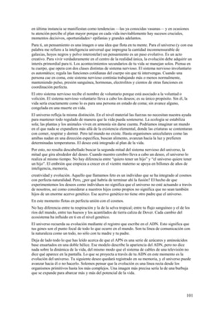 en última instancia se manifiestan como tendencias —las ya conocidas vasanas— y en ocasiones
tu atención percibe el plan mayor porque en cada vida inevitablemente hay sucesos cruciales,
momentos decisivos, oportunidades> epifanías y grandes adelantos.
Para ti, un pensamiento es una imagen o una idea que flota en tu mente. Para el universo (y con esa
palabra me refiero a la inteligencia universal que impregna la cantidad inconmensurable de
galaxias, hoyos negros y polvo interestelar) un pensamiento es un paso evolutivo. Es un acto
creativo. Para vivir verdaderamente en el centro de la realidad única, la evolución debe adquirir un
interés primordial para ti. Los acontecimientos secundarios de tu vida se manejan solos. Piensa en
tu cuerpo, que opera con dos clases distintas de sistema nervioso. El sistema nervioso involuntario
es automático; regula las funciones cotidianas del cuerpo sin que tú intervengas. Cuando una
persona cae en coma, este sistema nervioso continúa trabajando más o menos normalmente,
manteniendo pulso, presión sanguínea, hormonas, electrolitos y cientos de otras funciones en
coordinación perfecta.
El otro sistema nervioso recibe el nombre de voluntario porque está asociado a la voluntad o
volición. El sistema nervioso voluntario lleva a cabo los deseos; es su único propósito. Sin él, la
vida sería exactamente como lo es para una persona en estado de coma; sin avance alguno,
congelada en una muerte en vida.
El universo refleja la misma distinción. En el nivel material las fuerzas no necesitan nuestra ayuda
para mantener todo regulado de manera que la vida pueda sostenerse. La ecología se estabiliza
sola; las plantas y los animales viven en armonía sin darse cuenta. Podríamos imaginar un mundo
en el que nada se expandiera más allá de la existencia elemental, donde las criaturas se contentaran
con comer, respirar y dormir. Pero tal mundo no existe. Hasta organismos unicelulares como las
amibas nadan en una dirección específica, buscan alimento, avanzan hacia la luz y prefieren
determinadas temperaturas. El deseo está integrado al plan de la vida.
Por esto, no resulta descabellado buscar la segunda mitad del sistema nervioso del universo, la
mitad que gira alrededor del deseo. Cuando nuestro cerebro lleva a cabo un deseo, el universo lo
realiza al mismo tiempo. No hay diferencia entre “quiero tener un hijo” y “el universo quiere tener
un hijo”. El embrión que empieza a crecer en el vientre materno se apoya en billones de años de
inteligencia, memoria,
creatividad y evolución. Aquello que llamamos feto es un individuo que se ha integrado al cosmos
con perfecta naturalidad. Pero, ¿por qué habría de terminar ahí la fusión? El hecho de que
experimentemos los deseos como individuos no significa que el universo no esté actuando a través
de nosotros, así como considerar a nuestros hijos como propios no significa que no sean también
hijos de un enorme acervo genético. Ese acervo genético no tiene otro padre que el universo.
En este momento flotas en perfecta unión con el cosmos.
No hay diferencia entre tu respiración y la de la selva tropical; entre tu flujo sanguíneo y el de los
ríos del mundo, entre tus huesos y los acantilados de tierra caliza de Dover. Cada cambio del
ecosistema ha influido en ti en el nivel genético.
El universo recuerda su evolución mediante el registro que escribe en el ADN. Esto significa que
tus genes son el punto focal de todo lo que ocurre en el mundo. Son tu línea de comunicación con
la naturaleza como un todo, no sólo con tu madre y tu padre.
Deja de lado todo lo que has leído acerca de que el APN es una serie de azúcares y aminoácidos
base ensartados en una doble hélice. Ese modelo describe la apariencia del ADN, pero no dice
nada sobre la dinámica de la vida, del mismo modo que el sistema de cables de una televisión no
dice qué aparece en la pantalla. Lo que se proyecta a través de tu ADN en este momento es la
evolución del universo. Tu siguiente deseo quedará registrado en su memoria, y el universo puede
avanzar hacia él o no hacerlo. Solemos pensar que la evolución es una línea recta desde los
organismos primitivos hasta los más complejos. Una imagen más precisa sería la de una burbuja
que se expande para abarcar más y más del potencial de la vida.

101

 
