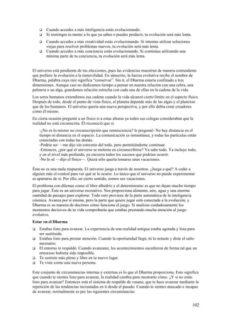 




Cuando accedes a más inteligencia estás evolucionando.
Si restringes tu mente a lo que ya sabes o puedes predecir, tu evolución será más lenta.
Cuando accedes a más creatividad estás evolucionando. Si intentas utilizar soluciones
viejas para resolver problemas nuevos, tu evolución será más lenta.
Cuando accedes a más conciencia estás evolucionando. Si continúas utilizando una
mínima parte de tu conciencia, tu evolución será más lenta.

El universo está pendiente de tus elecciones, pues las evidencias muestran de manera contundente
que prefiere la evolución a la inmovilidad. En sánscrito, la fuerza evolutiva recibe el nombre de
Dharma, palabra cuya raíz significa “conservar”. Sin ti, el Dharma estaría confinado a tres
dimensiones. Aunque casi no dedicamos tiempo a pensar en nuestra relación con una cebra, una
palmera o un alga, guardamos relación estrecha con cada una de ellas en la cadena de la vida.
Los seres humanos extendimos esa cadena cuando la vida alcanzó cierto límite en el aspecto físico.
Después de todo, desde el punto de vista físico, el planeta depende más de las algas y el plancton
que de los humanos. El universo quería una nueva perspectiva, y por ello debía crear creadores
como él mismo.
En cierta ocasión pregunté a un físico si a estas alturas ya todos sus colegas consideraban que la
realidad no está circunscrita. Él reconoció que sí.
-¿No es lo mismo no circunscripción que omnisciencia? le pregunté- No hay distancia en el
tiempo ni distancia en el espacio. La comunicación es instantánea, y todas las partículas están
conectadas con todas las demás.
-Podría ser —me dijo sin convenir del todo, pero permitiéndome continuar.
-Entonces, ¿por qué el universo se molesta en circunscribirse? Ya sabe todo. Ya incluye todo,
y en el nivel más profundo, ya encierra todos los sucesos que podrían ocurrir.
-No lo sé —dijo el físico—. Quizá sólo quería tomarse unas vacaciones.
Ésta no es una mala respuesta. El universo juega a través de nosotros. ¿Juega a qué? A ceder a
alguien más el control para ver qué se le ocurre. Lo único que el universo no puede experimentar
es apartarse de sí. Por ello, en cierto sentido, somos sus vacaciones.
El problema con dilemas como el libre albedrío y el determinismo es que no dejan mucho tiempo
para jugar. Éste es un universo recreativo. Nos proporciona alimento, aire, agua y una enorme
cantidad de paisajes para explorar. Todo esto proviene de la parte automática de la inteligencia
cósmica. Avanza por sí misma, pero la parte que quiere jugar está conectada a la evolución, y
Dharma es su manera de decirnos cómo funciona el juego. Si analizas cuidadosamente los
momentos decisivos de tu vida comprobarás que estabas prestando mucha atención al juego
evolutivo.
Estar en el Dharma






Estabas listo para avanzar. La experiencia de una realidad antigua estaba agotada y lista para
ser sustituida.
Estabas listo para prestar atención. Cuando la oportunidad llegó, tú lo notaste y diste el salto
necesario.
El entorno te respaldó. Cuando avanzaste, los acontecimientos sucedieron de forma tal que un
retroceso hubiera sido imposible.
Te sentiste más pleno y libre en tu nuevo lugar.
Te viste como una nueva persona.

Este conjunto de circunstancias internas y externas es lo que el Dharma proporciona. Esto significa
que cuando te sientes listo para avanzar, la realidad cambia para mostrarte cómo. ¿Y si no estás
listo para avanzar? Entonces está el sistema de respaldo de vasana, que te hace avanzar mediante la
repetición de las tendencias incrustadas en ti desde el pasado. Cuando te sientes atascado e incapaz
de avanzar, normalmente es por las siguientes circunstancias:

102

 