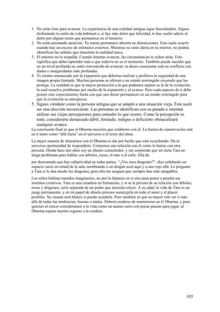 1. No estás listo para avanzar. La experiencia de una realidad antigua sigue fascinándote. Sigues
disfrutando tu estilo de vida habitual o, si hay más dolor que felicidad, te has vuelto adicto al
dolor por alguna razón que permanece en el misterio.
2. No estás prestando atención. Tu mente permanece absorta en distracciones. Esto suele ocurrir
cuando hay un exceso de estímulos externos. Mientras no estés alerta en tu interior, no podrás
identificar las señales que transmite la realidad única.
3. El entorno no te respalda. Cuando intentas avanzar, las circunstancias te echan atrás. Esto
significa que debes aprender más o que todavía no es el momento. También puede suceder que
en un nivel profundo no estés convencido de avanzar; tu deseo consciente está en conflicto con
dudas e inseguridades más profundas.
4. Te sientes amenazado por la expansión que deberías realizar y prefieres la seguridad de una
imagen propia limitada. Muchas personas se aferran a un estado restringido creyendo que los
protege. La realidad es que la mayor protección a la que podemos aspirar es la de la evolución,
la cual resuelve problemas por medio de la expansión y el avance. Pero cada aspecto de ti debe
poseer este conocimiento; basta con que uno desee permanecer en un estado restringido para
que la evolución se entorpezca.

5. Sigues viéndote como la persona antigua que se adaptó a una situación vieja. Ésta suele
ser una elección inconsciente. Las personas se identifican con su pasado e intentan
utilizar sus viejas percepciones para entender lo que ocurre. Como la percepción es
todo, considerarte demasiado débil, limitado, indigno o deficiente obstaculizará
cualquier avance.
La conclusión final es que el Dharma necesita que colabores con él. La fuerza de conservación está
en ti tanto como “allá fuera” en el universo o el reino del alma.
La mejor manera de alinearnos con el Dharma es dar por hecho que está escuchando. Da al
universo oportunidad de responderte. Comienza una relación con él como lo harías con otra
persona. Desde hace dos años soy un abuelo consentidor, y me sorprende que mi nieta Tara no
tenga problemas para hablar con árboles, rocas, el mar o el cielo. Ella da
por descontado que hay subjetividad en todas partes. “¿Ves esos dragones?”, dice señalando un
espacio vacío en mitad de la sala, nombrando a un dragón azul aquí y a uno rojo allá. Le pregunto
a Tara si le dan miedo los dragones, pero ella me asegura que siempre han sido amigables.
Los niños habitan mundos imaginarios, no por la fantasía en sí sino para poner a prueba sus
instintos creativos. Tara es una creadora en formación, y si se le privara de su relación con árboles,
rocas y dragones, sería separada de un poder que necesita crecer. A su edad, la vida de Tara es un
juego permanente, y en mi papel de abuelo procuro sumergirla en todo el amor y el placer
posibles. Su vasana será blanco si puedo ayudarla. Pero también sé que su mayor reto ser ir más
allá de todas las tendencias, buenas o malas. Deberá cuidarse de mantenerse en el Dharma, y para
quienes al crecer consideramos a la vida como un asunto serio con pocas pausas para jugar, el
Dharma espera nuestro regreso a la cordura.

103

 