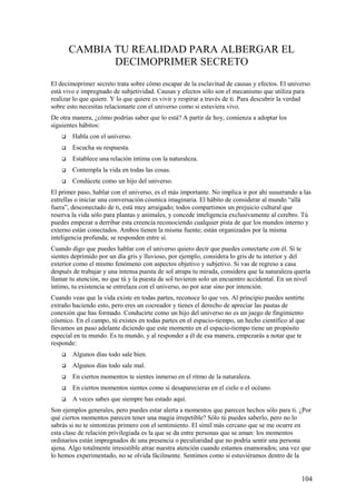 CAMBIA TU REALIDAD PARA ALBERGAR EL
DECIMOPRIMER SECRETO
El decimoprimer secreto trata sobre cómo escapar de la esclavitud de causas y efectos. El universo
está vivo e impregnado de subjetividad. Causas y efectos sólo son el mecanismo que utiliza para
realizar lo que quiere. Y lo que quiere es vivir y respirar a través de ti. Para descubrir la verdad
sobre esto necesitas relacionarte con el universo como si estuviera vivo.
De otra manera, ¿cómo podrías saber que lo está? A partir de hoy, comienza a adoptar los
siguientes hábitos:


Habla con el universo.



Escucha su respuesta.



Establece una relación íntima con la naturaleza.



Contempla la vida en todas las cosas.



Condúcete como un hijo del universo.

El primer paso, hablar con el universo, es el más importante. No implica ir por ahí susurrando a las
estrellas o iniciar una conversación cósmica imaginaria. El hábito de considerar al mundo “allá
fuera”, desconectado de ti, está muy arraigado; todos compartimos un prejuicio cultural que
reserva la vida sólo para plantas y animales, y concede inteligencia exclusivamente al cerebro. Tú
puedes empezar a derribar esta creencia reconociendo cualquier pista de que los mundos interno y
externo están conectados. Ambos tienen la misma fuente; están organizados por la misma
inteligencia profunda; se responden entre sí.
Cuando digo que puedes hablar con el universo quiero decir que puedes conectarte con él. Sí te
sientes deprimido por un día gris y lluvioso, por ejemplo, considera lo gris de tu interior y del
exterior como el mismo fenómeno con aspectos objetivo y subjetivo. Si vas de regreso a casa
después de trabajar y una intensa puesta de sol atrapa tu mirada, considera que la naturaleza quería
llamar tu atención, no que tú y la puesta de sol tuvieron solo un encuentro accidental. En un nivel
íntimo, tu existencia se entrelaza con el universo, no por azar sino por intención.
Cuando veas que la vida existe en todas partes, reconoce lo que ves. Al principio puedes sentirte
extraño haciendo esto, pero eres un cocreador y tienes el derecho de apreciar las pautas de
conexión que has formado. Conducirte como un hijo del universo no es un juego de fingimiento
cósmico. En el campo, tú existes en todas partes en el espacio-tiempo, un hecho científico al que
llevamos un paso adelante diciendo que este momento en el espacio-tiempo tiene un propósito
especial en tu mundo. Es tu mundo, y al responder a él de esa manera, empezarás a notar que te
responde:


Algunos días todo sale bien.



Algunos días todo sale mal.



En ciertos momentos te sientes inmerso en el ritmo de la naturaleza.



En ciertos momentos sientes como si desaparecieras en el cielo o el océano.



A veces sabes que siempre has estado aquí.

Son ejemplos generales, pero puedes estar alerta a momentos que parecen hechos sólo para ti. ¿Por
qué ciertos momentos parecen tener una magia irrepetible? Sólo tú puedes saberlo, pero no lo
sabrás si no te sintonizas primero con el sentimiento. El símil más cercano que se me ocurre en
esta clase de relación privilegiada es la que se da entre personas que se aman: los momentos
ordinarios están impregnados de una presencia o peculiaridad que no podría sentir una persona
ajena. Algo totalmente irresistible atrae nuestra atención cuando estamos enamorados; una vez que
lo hemos experimentado, no se olvida fácilmente. Sentimos como si estuviéramos dentro de la

104

 