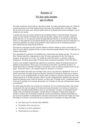 Secreto 12
No hay más tiempo
que el ahora
He tenido momentos en que toda mi vida cobra sentido. Yo sabía exactamente quién era. Todas las
personas presentes en mi vida estaban ahí por una razón. Me resultaba obvio, sin lugar a dudas,
que la razón era el amor, pues entonces podía reírme de la absurda idea de tener enemigos o ser un
extraño en este mundo.
La perfección tiene una manera misteriosa de escabullirse dentro y fuera del tiempo. Son pocos
quienes no han sentido el momento que acabo de describir, aunque no he conocido a nadie que
pueda aferrarse a él. Las personas ansían desesperadamente hacerlo, y con frecuencia este deseo
motiva su vida espiritual. En la tradición budista hay una gran cantidad de ejercicios dedicados a la
conciencia profunda, un estado en que podemos tomar conciencia de los momentos perfectos.
Sería maravilloso que todos fueran perfectos.
Pero para ser conscientes de ellos, primero debemos advertir cuándo no somos conscientes de
ellos, lo cual es difícil; después de todo, no estar conscientes puede definirse como no saber que no
estamos conscientes.
Esta capacidad de escabullirse me resultaba muy confusa hasta que alguien me dijo: “Es como ser
feliz. Cuando estás feliz, simplemente lo estás. No tienes que pensar en ello. Pero llega un
momento en que dices en voz alta: ‘En verdad me siento feliz ahora’, y entonces comienza a
desaparecer. De hecho, para romper el hechizo basta con pensar las palabras ‘Estoy feliz ahora’.
Gracias a este ejemplo comprendí qué significa ser consciente: atrapar el momento presente sin
palabras ni pensamientos. Pocas cosas son tan fáciles de describir y tan difíciles de hacer. El
meollo del asunto es el tiempo. El tiempo es escurridizo, como ese dichoso momento antes de que
digas: “Estoy feliz ahora”. ¿En verdad es fugaz ese momento, o es eterno?
La mayoría damos por hecho que el tiempo vuela, esto es, que pasa muy rápidamente. Pero en el
estado consciente» el tiempo no pasa en absoluto. Sólo hay un instante de tiempo que se renueva
una y otra vez con variedad infinita. El secreto sobre el tiempo es, entonces, que existe sólo como
solemos pensar en él. Pasado, presente y futuro son sólo compartimentos mentales para cosas que
queremos mantener cerca o lejos de nosotros, y al decir que “el tiempo vuela”, conspiramos para
evitar que la realidad se nos acerque demasiado. ¿Es el tiempo un mito que utilizamos para nuestra
conveniencia?
Por todas partes hay libros que ensalzan las virtudes de vivir en el momento presente. Hay buenas
razones para ello, pues las cargas de la mente provienen del pasado. En sí misma, la memoria es
ingrávida, y el pasado también debería serlo. Lo que llamamos “el ahora” es la desaparición del
tiempo como un obstáculo psicológico. Cuando retiras el obstáculo te liberas de la carga del
pasado o el futuro: has encontrado el estado de conciencia profunda (y también la felicidad, ésa
que no necesita palabras ni pensamientos). Nosotros somos quienes hacemos del tiempo una carga
psicológica: nos hemos convencido de que las experiencias se acumulan a lo largo del tiempo.


Soy mayor que tú, sé de qué estoy hablando.



He pasado varias veces por eso.



Escucha la voz de la experiencia.



Presta atención a tus mayores.

106

 